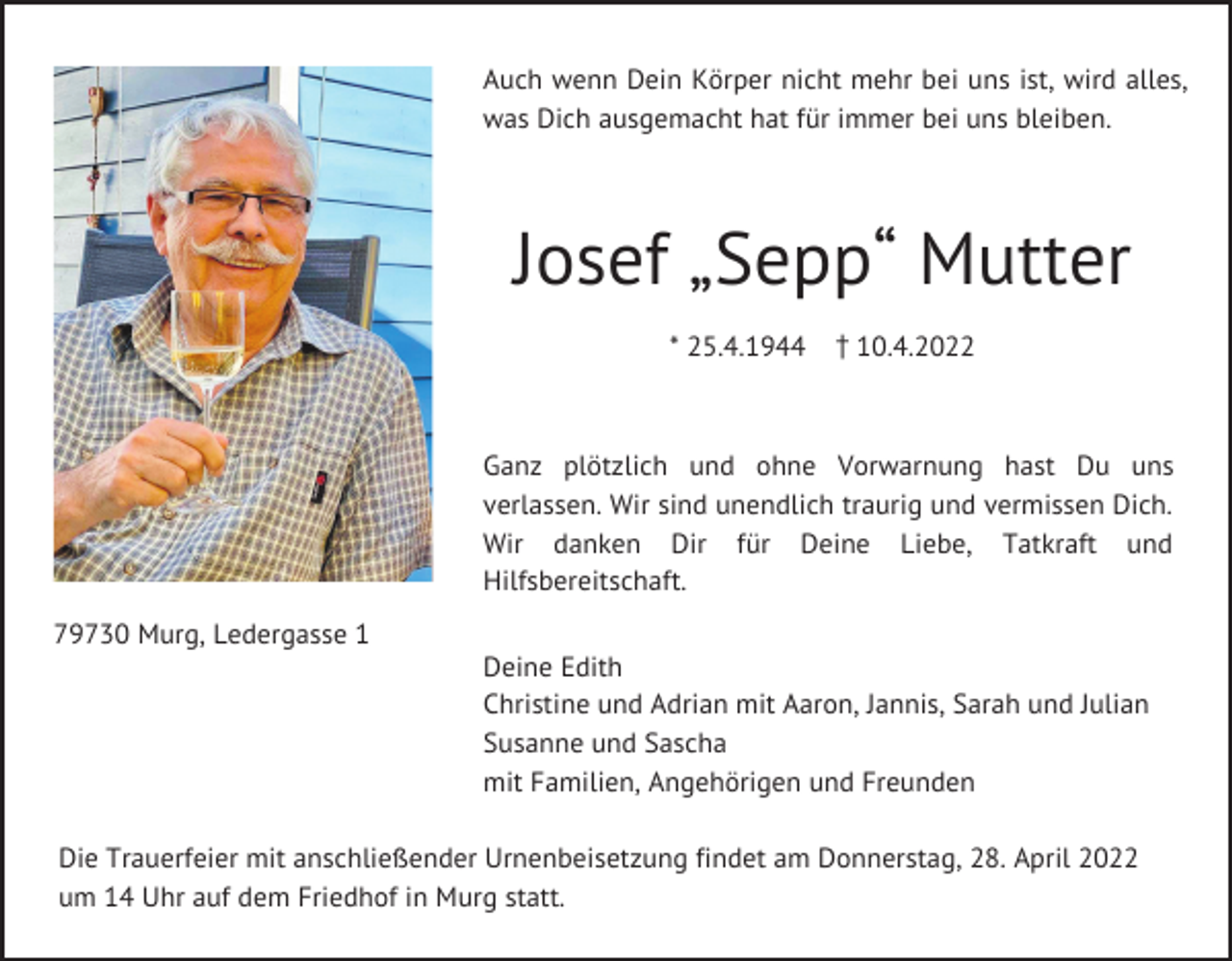 <p>Auch wenn Dein Körper nicht mehr bei uns ist, wird alles,<br />was Dich ausgemacht hat für immer bei uns bleiben.</p><p>Josef „Sepp“ Mutter<br />* 25.4.1944 z10.4.2022</p><p>Ganz plötzlich und ohne Vorwarnung hast Du uns<br />verlassen. Wir sind unendlich traurig und vermissen Dich.<br />Wir danken Dir für Deine Liebe, Tatkraft und<br />Hilfsbereitschaft.<br />79730 Murg, Ledergasse 1<br />Deine Edith<br />Christine und Adrian mit Aaron, Jannis, Sarah und Julian<br />Susanne und Sascha<br />mit Familien, Angehörigen und Freunden<br />Die Trauerfeier mit anschließender Urnenbeisetzung findet am Donnerstag, 28. April 2022<br />um 14 Uhr auf dem Friedhof in Murg statt.</p>