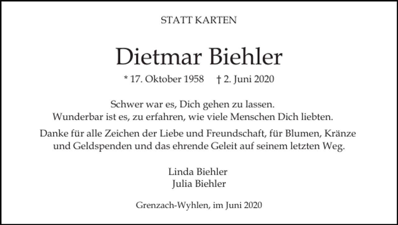 <p>STATT KARTEN</p><p>Dietmar Biehler<br />* 17. Oktober 1958</p><p>† 2. Juni 2020</p><p>Schwer war es, Dich gehen zu lassen.<br />Wunderbar ist es, zu erfahren, wie viele Menschen Dich liebten.<br />Danke für alle Zeichen der Liebe und Freundschaft, für Blumen, Kränze<br />und Geldspenden und das ehrende Geleit auf seinem letzten Weg.<br />Linda Biehler<br />Julia Biehler<br />Grenzach-Wyhlen, im Juni 2020</p>