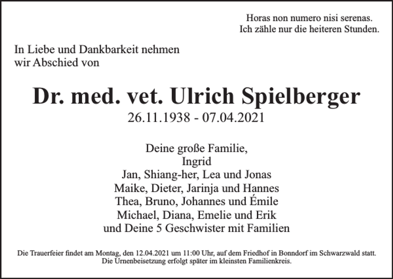 <p>Horas non numero nisi serenas.<br />Ich zähle nur die heiteren Stunden.</p><p>In Liebe und Dankbarkeit nehmen<br />wir Abschied von</p><p>Dr. med. vet. Ulrich Spielberger<br />26.11.1938 - 07.04.2021</p><p>Deine große Familie,<br />Ingrid<br />Jan, Shiang-her, Lea und Jonas<br />Maike, Dieter, Jarinja und Hannes<br />Thea, Bruno, Johannes und Émile<br />Michael, Diana, Emelie und Erik<br />und Deine 5 Geschwister mit Familien<br />Die Trauerfeier ﬁndet am Montag, den 12.04.2021 um 11:00 Uhr, auf dem Friedhof in Bonndorf im Schwarzwald statt.<br />Die Urnenbeisetzung erfolgt später im kleinsten Familienkreis.</p>