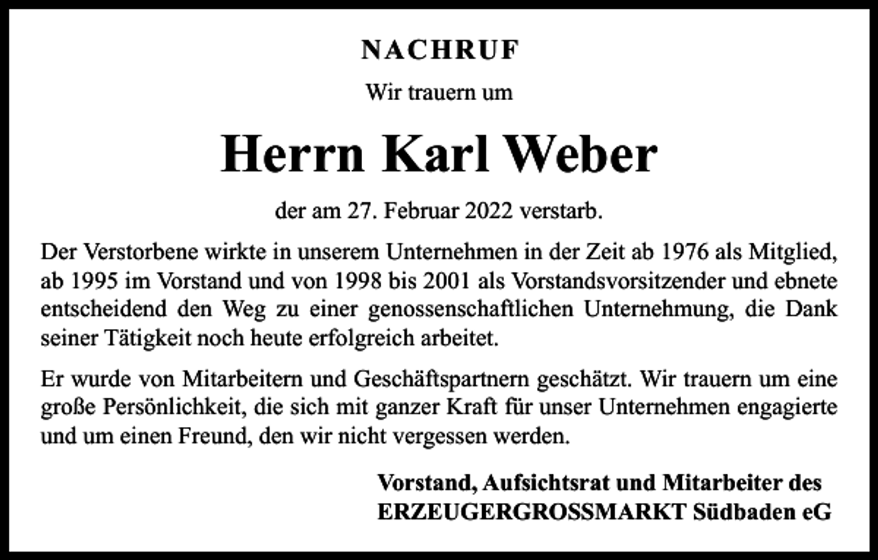 <p>NACHRUF<br />Wir trauern um</p><p>Herrn Karl Weber<br />der am 27. Februar 2022 verstarb.<br />Der Verstorbene wirkte in unserem Unternehmen in der Zeit ab 1976 als Mitglied,<br />ab 1995 im Vorstand und von 1998 bis 2001 als Vorstandsvorsitzender und ebnete<br />entscheidend den Weg zu einer genossenschaftlichen Unternehmung, die Dank<br />­seiner Tätigkeit noch heute erfolgreich arbeitet.<br />Er wurde von Mitarbeitern und Geschäftspartnern geschätzt. Wir trauern um eine<br />große P<br />­ ersönlichkeit, die sich mit ganzer Kraft für unser Unternehmen engagierte<br />und um einen Freund, den wir nicht vergessen werden.<br />Vorstand, Aufsichtsrat und Mitarbeiter des<br />ERZEUGERGROSSMARKT Südbaden eG</p>