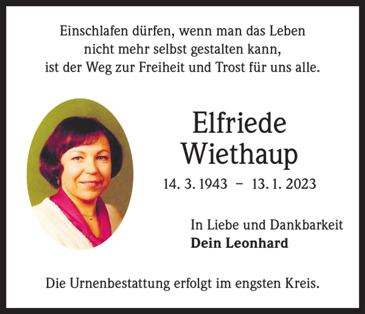 <p>Einschlafen dürfen, wenn man das Leben<br />nicht mehr selbst gestalten kann,<br />ist der Weg zur Freiheit und Trost für uns alle.</p><p>Elfriede<br />Wiethaup<br />14. 3. 1943 – 13. 1. 2023<br />In Liebe und Dankbarkeit<br />Dein Leonhard<br />Die Urnenbestattung erfolgt im engsten Kreis.</p>