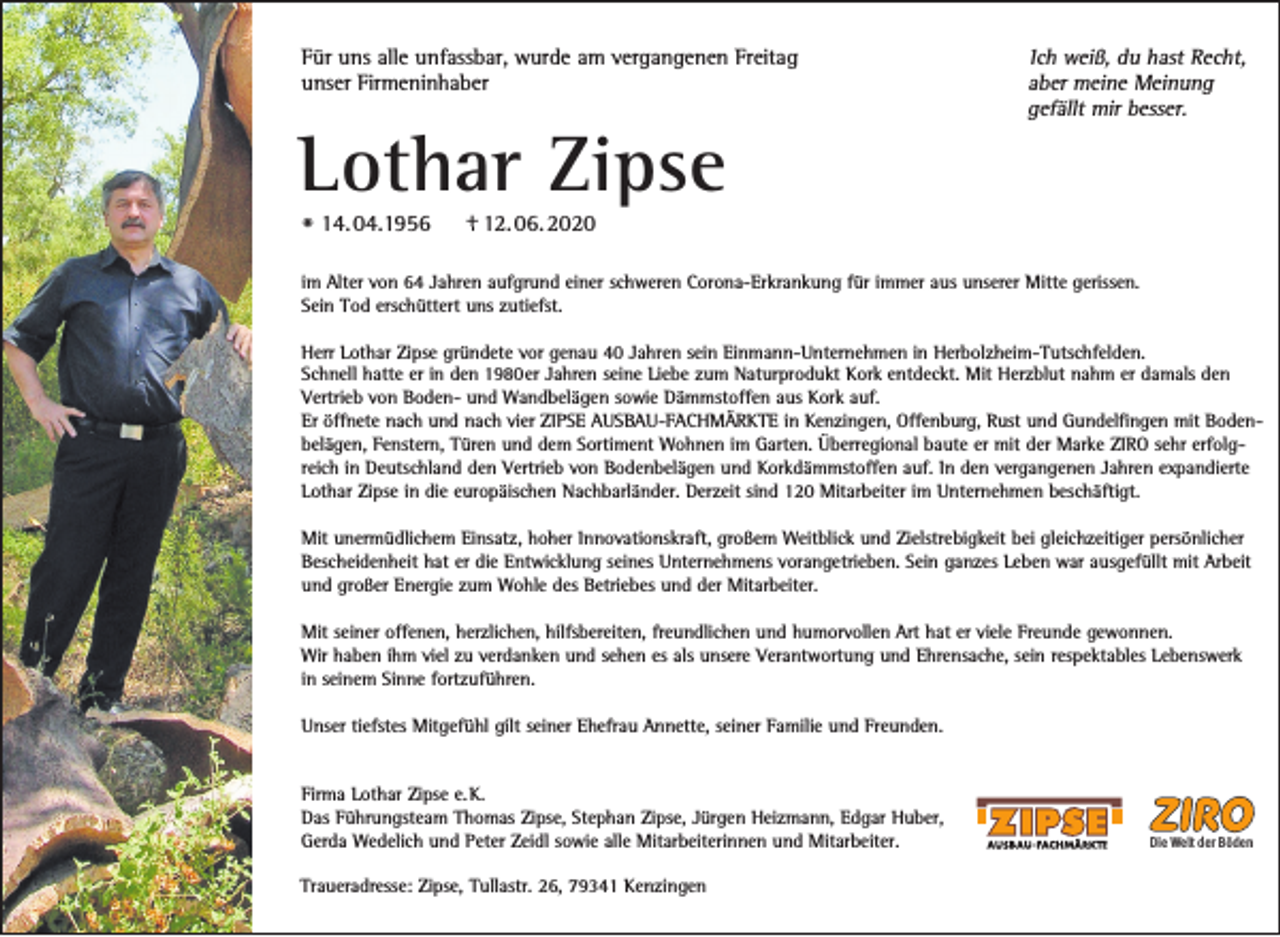 <p>Für uns alle unfassbar, wurde am vergangenen Freitag<br />unser Firmeninhaber</p><p>Lothar Zipse<br />* 14. 04.1956</p><p>Ich weiß, du hast Recht,<br />aber meine Meinung<br />gefällt mir besser.</p><p>+ 12. 06. 2020</p><p>im Alter von 64 Jahren aufgrund einer schweren Corona-Erkrankung für immer aus unserer Mitte gerissen.<br />Sein Tod erschüttert uns zutiefst.<br />Herr Lothar Zipse gründete vor genau 40 Jahren sein Einmann-Unternehmen in Herbolzheim-Tutschfelden.<br />Schnell hatte er in den 1980er Jahren seine Liebe zum Naturprodukt Kork entdeckt. Mit Herzblut nahm er damals den<br />Vertrieb von Boden- und Wandbelägen sowie Dämmstoffen aus Kork auf.<br />Er öffnete nach und nach vier ZIPSE AUSBAU-FACHMÄRKTE in Kenzingen, Offenburg, Rust und Gundelfingen mit Bodenbelägen, Fenstern, Türen und dem Sortiment Wohnen im Garten. Überregional baute er mit der Marke ZIRO sehr erfolgreich in Deutschland den Vertrieb von Bodenbelägen und Korkdämmstoffen auf. In den vergangenen Jahren expandierte<br />Lothar Zipse in die europäischen Nachbarländer. Derzeit sind 120 Mitarbeiter im Unternehmen beschäftigt.<br />Mit unermüdlichem Einsatz, hoher Innovationskraft, großem Weitblick und Zielstrebigkeit bei gleichzeitiger persönlicher<br />Bescheidenheit hat er die Entwicklung seines Unternehmens vorangetrieben. Sein ganzes Leben war ausgefüllt mit Arbeit<br />und großer Energie zum Wohle des Betriebes und der Mitarbeiter.<br />Mit seiner offenen, herzlichen, hilfsbereiten, freundlichen und humorvollen Art hat er viele Freunde gewonnen.<br />Wir haben ihm viel zu verdanken und sehen es als unsere Verantwortung und Ehrensache, sein respektables Lebenswerk<br />in seinem Sinne fortzuführen.<br />Unser tiefstes Mitgefühl gilt seiner Ehefrau Annette, seiner Familie und Freunden.</p><p>Firma Lothar Zipse e. K.<br />Das Führungsteam Thomas Zipse, Stephan Zipse, Jürgen Heizmann, Edgar Huber,<br />Gerda Wedelich und Peter Zeidl sowie alle Mitarbeiterinnen und Mitarbeiter.<br />Traueradresse: Zipse, Tullastr. 26, 79341 Kenzingen</p><p>Die Welt der Böden</p>