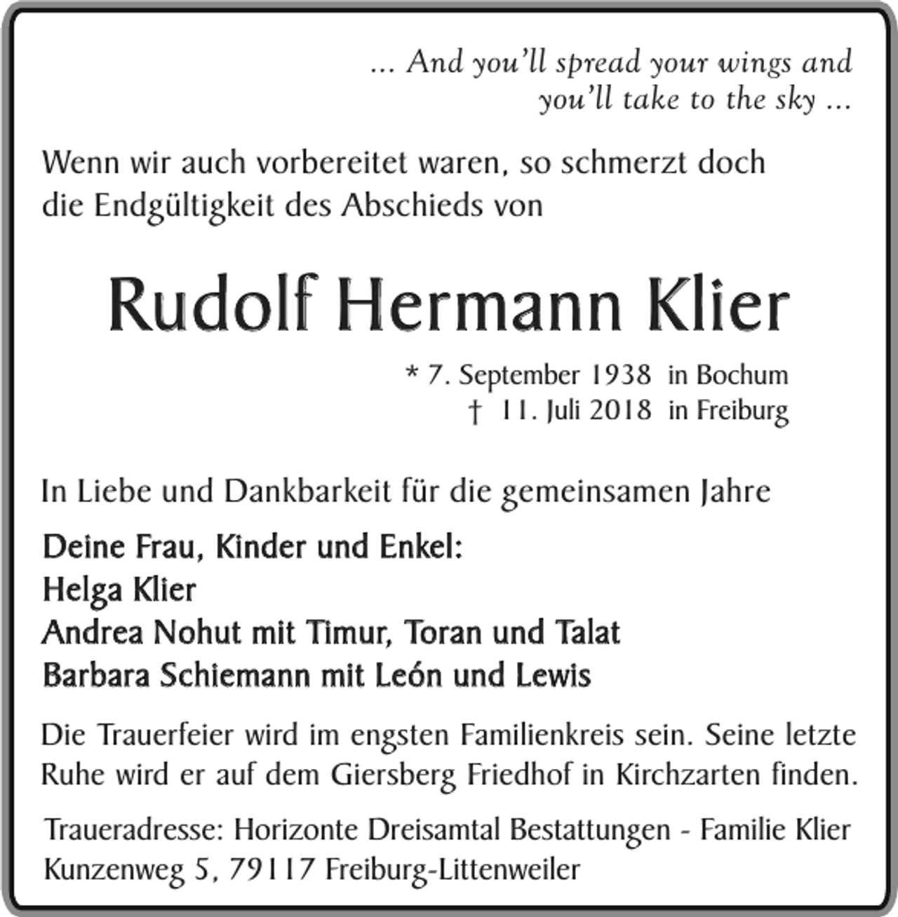 <p>... And you’ll spread your wings and<br />you’ll take to the sky ...<br />Wenn wir auch vorbereitet waren, so schmerzt doch<br />die Endgültigkeit des Abschieds von</p><p>Rudolf Hermann Klier<br />* 7. September 1938 in Bochum<br />† 11. Juli 2018 in Freiburg</p><p>In Liebe und Dankbarkeit für die gemeinsamen Jahre<br />Deine Frau, Kinder und Enkel:<br />Helga Klier<br />Andrea Nohut mit Timur, Toran und Talat<br />Barbara Schiemann mit León und Lewis<br />Die Trauerfeier wird im engsten Familienkreis sein. Seine letzte<br />Ruhe wird er auf dem Giersberg Friedhof in Kirchzarten finden.<br />Traueradresse: Horizonte Dreisamtal Bestattungen - Familie Klier<br />Kunzenweg 5, 79117 Freiburg-Littenweiler</p>