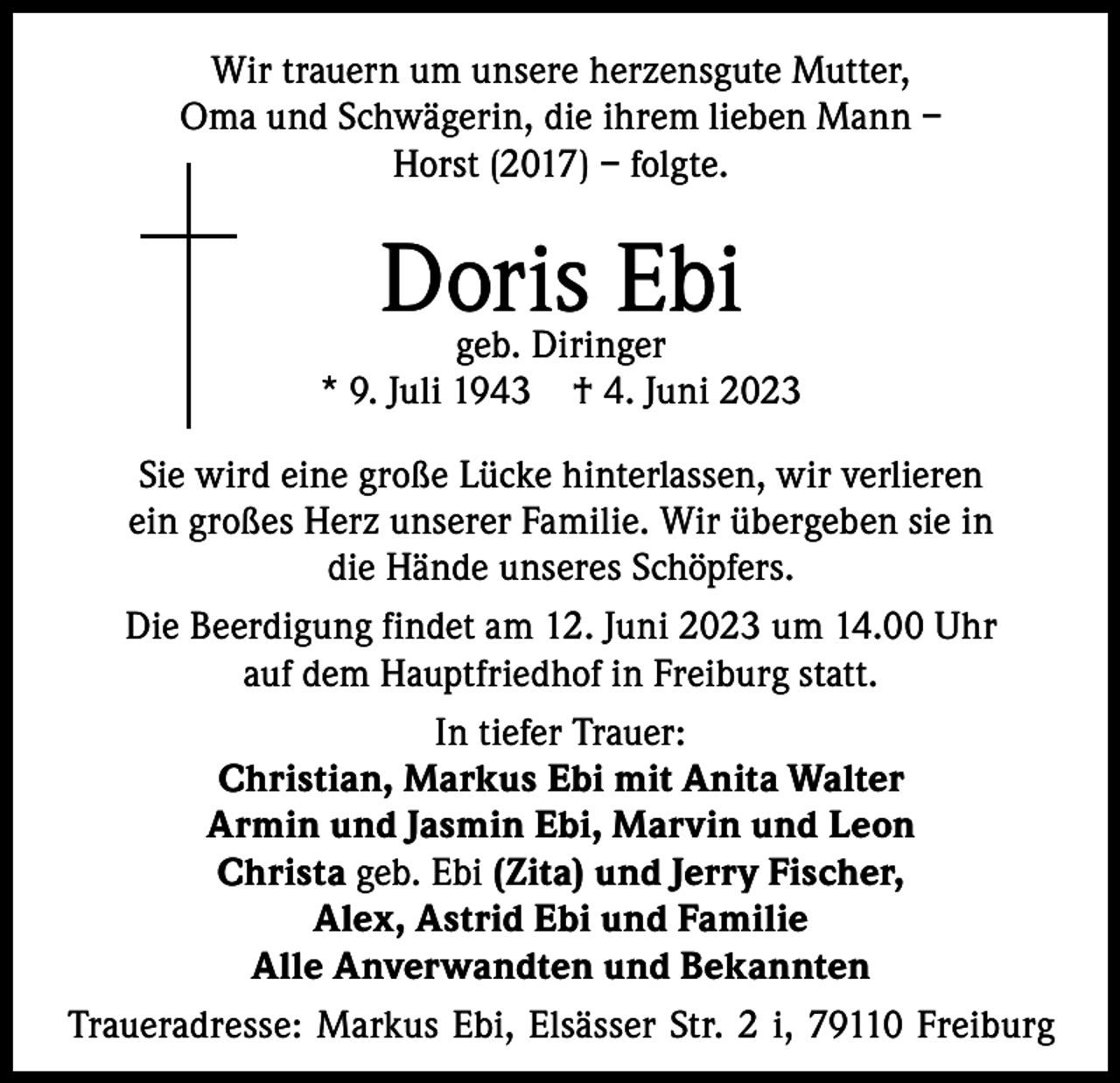 <p>Wir trauern um unsere herzensgute Mutter,<br />Oma und Schwägerin, die ihrem lieben Mann –<br />Horst (2017) – folgte.</p><p>Doris Ebi</p><p>geb. Diringer<br />* 9. Juli 1943 † 4. Juni 2023<br />Sie wird eine große Lücke hinterlassen, wir verlieren<br />ein großes Herz unserer Familie. Wir übergeben sie in<br />die Hände unseres Schöpfers.<br />Die Beerdigung findet am 12. Juni 2023 um 14.00 Uhr<br />auf dem Hauptfriedhof in Freiburg statt.<br />In tiefer Trauer:<br />Christian, Markus Ebi mit Anita Walter<br />Armin und Jasmin Ebi, Marvin und Leon<br />Christa geb. Ebi (Zita) und Jerry Fischer,<br />Alex, Astrid Ebi und Familie<br />Alle Anverwandten und Bekannten<br />Traueradresse: Markus Ebi, Elsässer Str. 2 i, 79110 Freiburg</p>