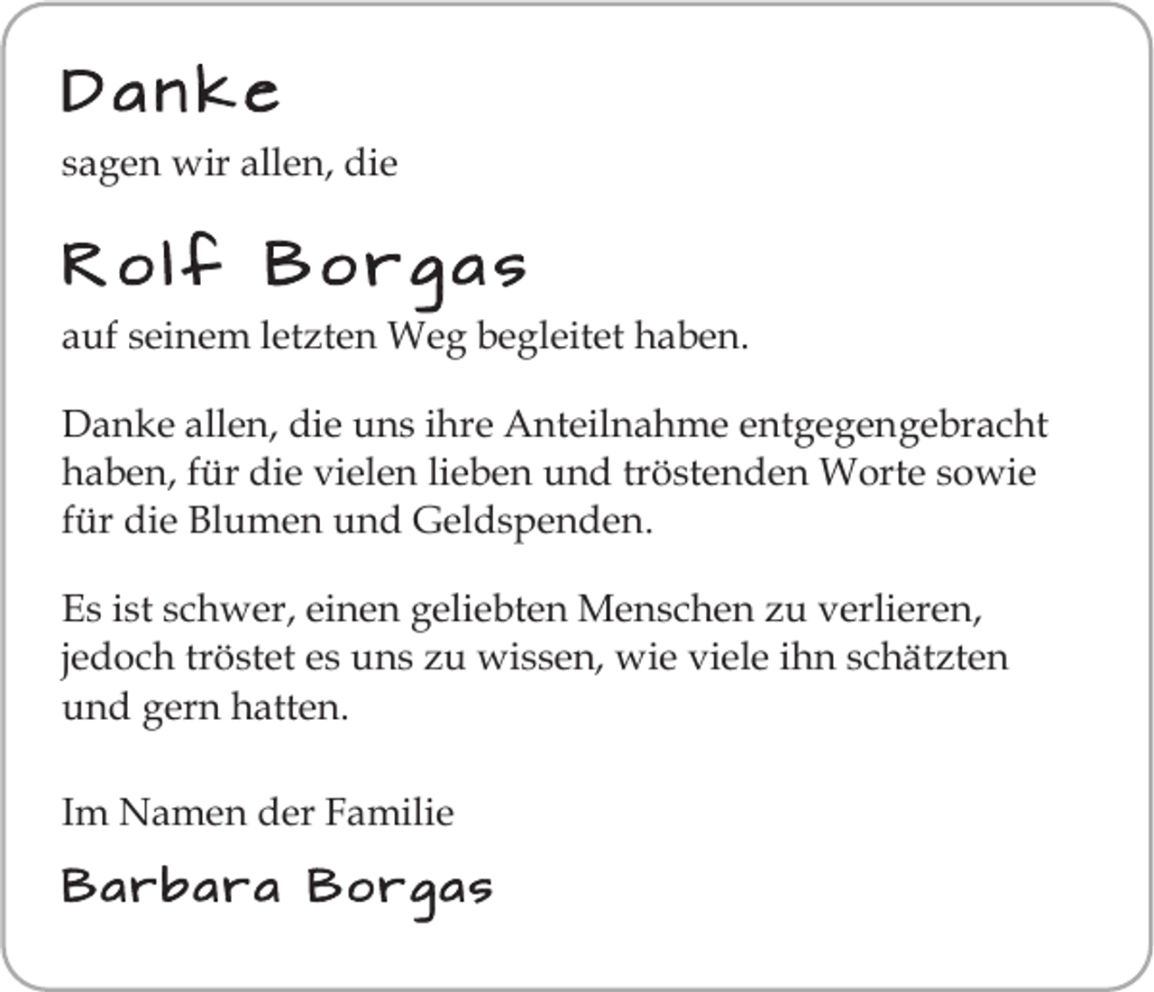<p>Danke<br />sagen wir allen, die</p><p>Rolf Borgas<br />auf seinem letzten Weg begleitet haben.<br />Danke allen, die uns ihre Anteilnahme entgegengebracht<br />haben, für die vielen lieben und tröstenden Worte sowie<br />für die Blumen und Geldspenden.<br />Es ist schwer, einen geliebten Menschen zu verlieren,<br />jedoch tröstet es uns zu wissen, wie viele ihn schätzten<br />und gern hatten.<br />Im Namen der Familie<br />Barbara Borgas</p>