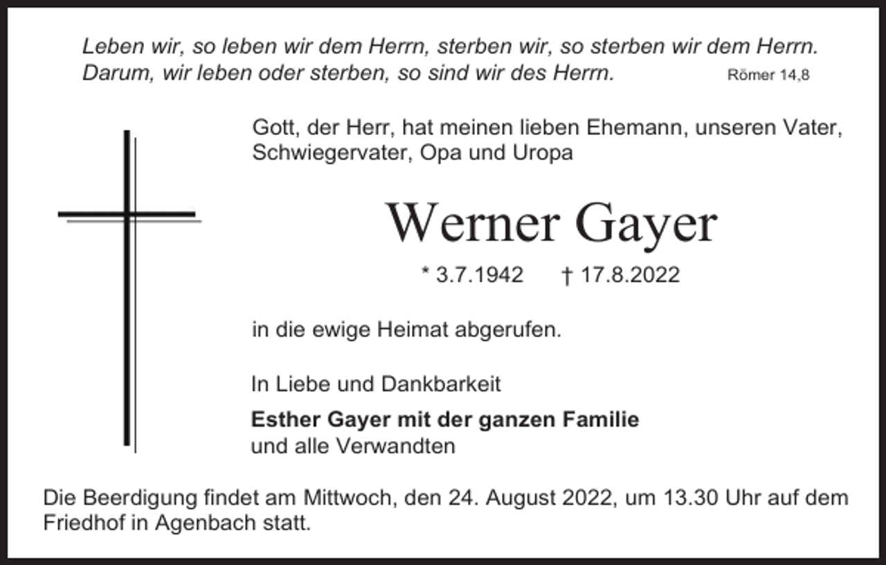 <p>Leben wir, so leben wir dem Herrn, sterben wir, so sterben wir dem Herrn.<br />Darum, wir leben oder sterben, so sind wir des Herrn.<br />Römer 14,8<br />Gott, der Herr, hat meinen lieben Ehemann, unseren Vater,<br />Schwiegervater, Opa und Uropa</p><p>Werner Gayer<br />* 3.7.1942</p><p>† 17.8.2022</p><p>in die ewige Heimat abgerufen.<br />In Liebe und Dankbarkeit<br />Esther Gayer mit der ganzen Familie<br />und alle Verwandten<br />Die Beerdigung findet am Mittwoch, den 24. August 2022, um 13.30 Uhr auf dem<br />Friedhof in Agenbach statt.</p>