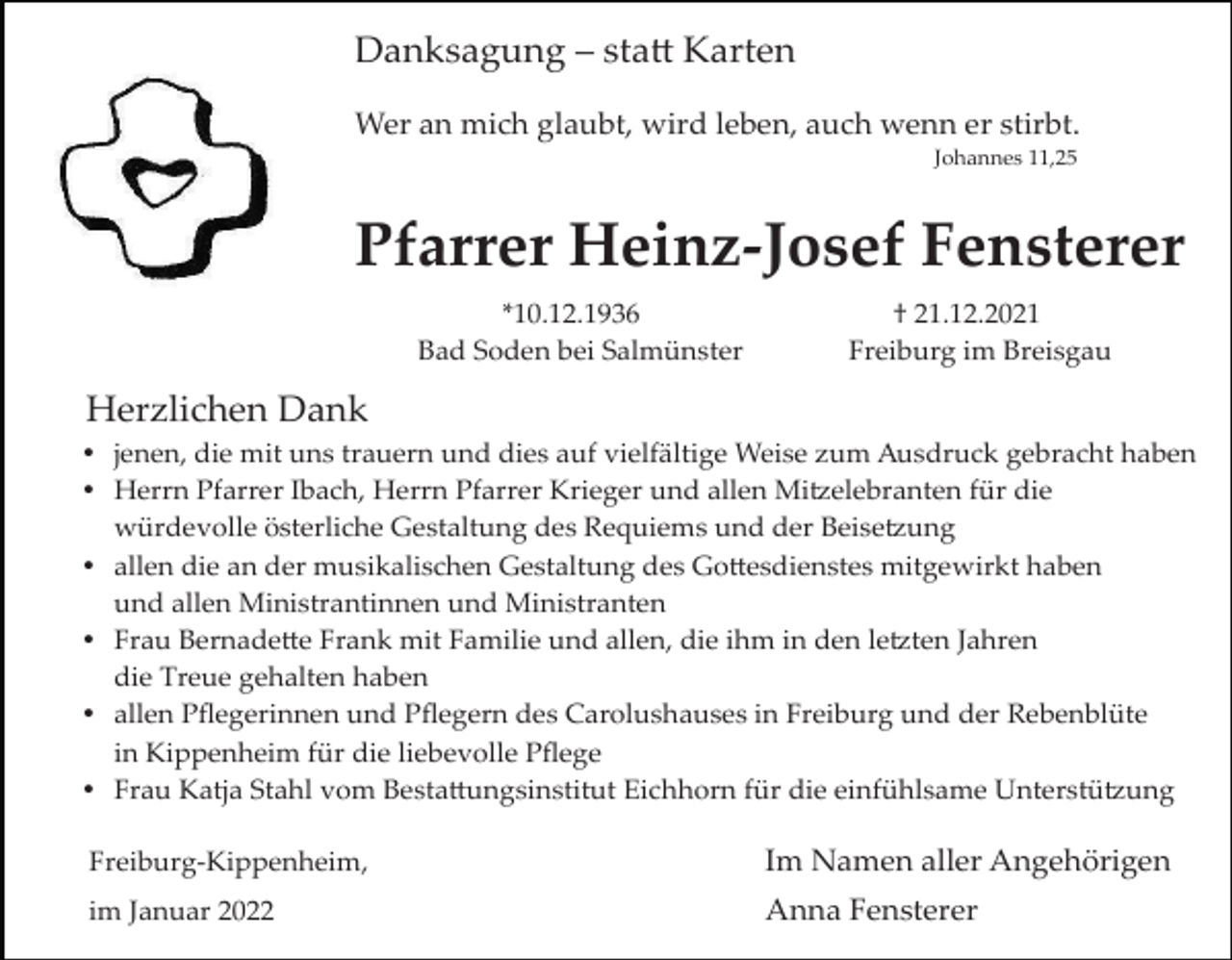 <p>Danksagung – statt Karten<br />Wer an mich glaubt, wird leben, auch wenn er stirbt.<br />Johannes 11,25</p><p>Pfarrer Heinz-Josef Fensterer<br />*10.12.1936<br />Bad Soden bei Salmünster</p><p>† 21.12.2021<br />Freiburg im Breisgau</p><p>Herzlichen Dank<br />jenen, die mit uns trauern und dies auf vielfältige Weise zum Ausdruck gebracht haben<br />Herrn Pfarrer Ibach, Herrn Pfarrer Krieger und allen Mitzelebranten für die<br />würdevolle österliche Gestaltung des Requiems und der Beisetzung<br />allen die an der musikalischen Gestaltung des Gottesdienstes mitgewirkt haben<br />und allen Ministrantinnen und Ministranten<br />Frau Bernadette Frank mit Familie und allen, die ihm in den letzten Jahren<br />die Treue gehalten haben<br />allen Pﬂegerinnen und Pﬂegern des Carolushauses in Freiburg und der Rebenblüte<br />in Kippenheim für die liebevolle Pﬂege<br />Frau Katja Stahl vom Bestattungsinstitut Eichhorn für die einfühlsame Unterstützung<br />Freiburg­Kippenheim,</p><p>Im Namen aller Angehörigen</p><p>im Januar 2022</p><p>Anna Fensterer</p>