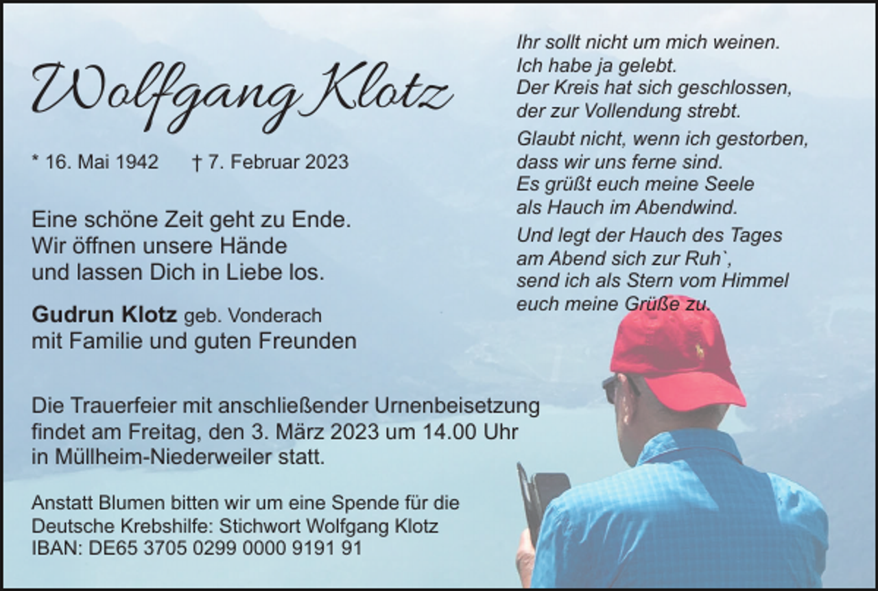 <p>Wolfgang Klotz<br />* 16. Mai 1942</p><p>† 7. Februar 2023</p><p>Eine schöne Zeit geht zu Ende.<br />Wir öffnen unsere Hände<br />und lassen Dich in Liebe los.<br />Gudrun Klotz geb. Vonderach<br />mit Familie und guten Freunden</p><p>Ihr sollt nicht um mich weinen.<br />Ich habe ja gelebt.<br />Der Kreis hat sich geschlossen,<br />der zur Vollendung strebt.<br />Glaubt nicht, wenn ich gestorben,<br />dass wir uns ferne sind.<br />Es grüßt euch meine Seele<br />als Hauch im Abendwind.<br />Und legt der Hauch des Tages<br />am Abend sich zur Ruh`,<br />send ich als Stern vom Himmel<br />euch meine Grüße zu.</p><p>Die Trauerfeier mit anschließender Urnenbeisetzung<br />findet am Freitag, den 3. März 2023 um 14.00 Uhr<br />in Müllheim-Niederweiler statt.<br />Anstatt Blumen bitten wir um eine Spende für die<br />Deutsche Krebshilfe: Stichwort Wolfgang Klotz<br />IBAN: DE65 3705 0299 0000 91</p>
