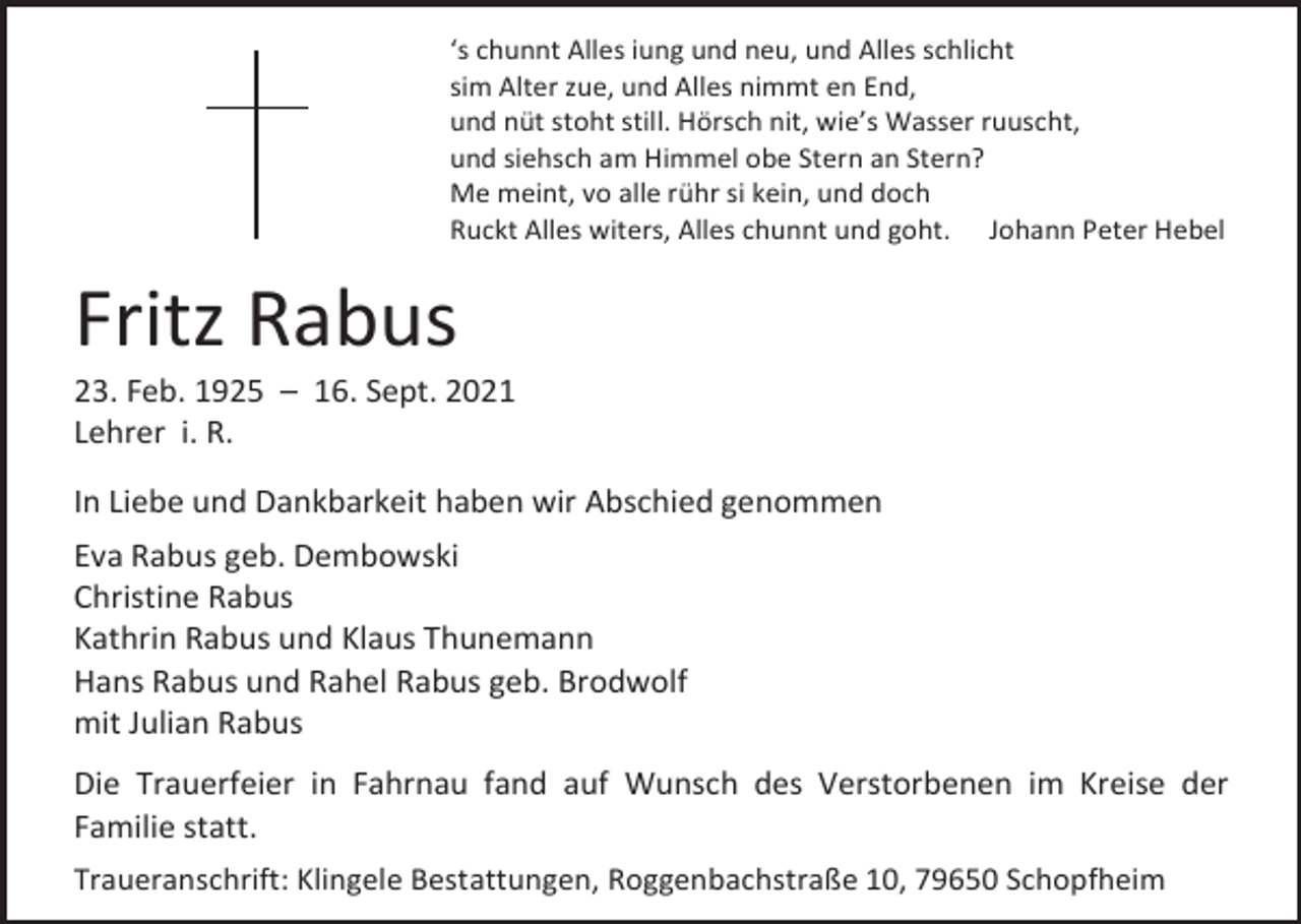 <p>‘s chunnt Alles iung und neu, und Alles schlicht<br />sim Alter zue, und Alles nimmt en End,<br />und nüt stoht still. Hörsch nit, wie’s Wasser ruuscht,<br />und siehsch am Himmel obe Stern an Stern?<br />Me meint, vo alle rühr si kein, und doch<br />Ruckt Alles witers, Alles chunnt und goht. Johann Peter Hebel</p><p>Fritz Rabus<br />23. Feb. 1925 – 16. Sept. 2021<br />Lehrer i. R.<br />In Liebe und Dankbarkeit haben wir Abschied genommen<br />Eva Rabus geb. Dembowski<br />Christine Rabus<br />Kathrin Rabus und Klaus Thunemann<br />Hans Rabus und Rahel Rabus geb. Brodwolf<br />mit Julian Rabus<br />Die Trauerfeier in Fahrnau fand auf Wunsch des Verstorbenen im Kreise der<br />Familie statt.<br />Traueranschrift: Klingele Bestattungen, Roggenbachstraße 10, 79650 Schopfheim</p>