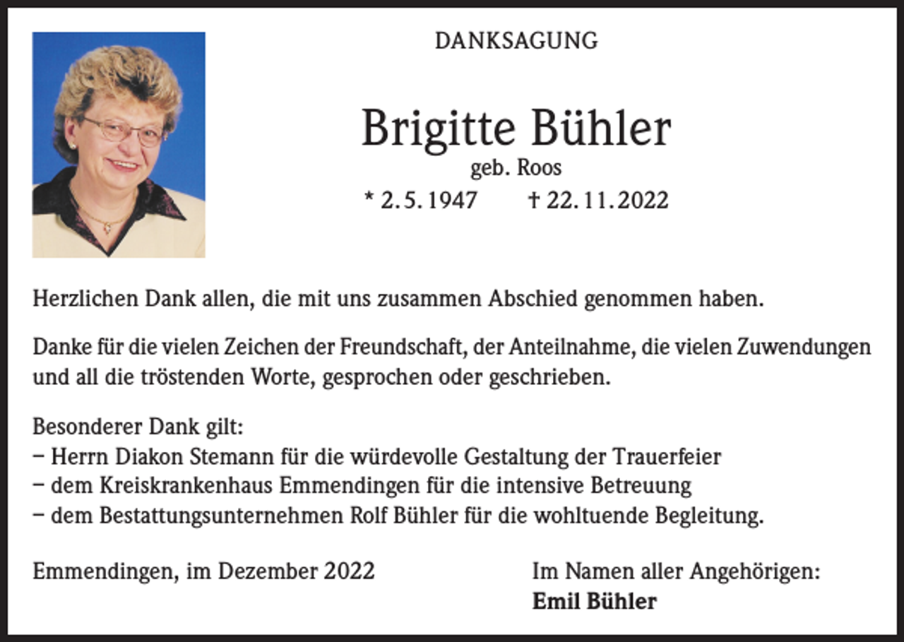 <p>DANKSAGUNG</p><p>Brigitte Bühler<br />geb. Roos<br />* 2. 5. 1947 † 22. 11. 2022</p><p>Herzlichen Dank allen, die mit uns zusammen Abschied genommen haben.<br />Danke für die vielen Zeichen der Freundschaft, der Anteilnahme, die vielen Zuwendungen<br />und all die tröstenden Worte, gesprochen oder geschrieben.<br />Besonderer Dank gilt:<br />– Herrn Diakon Stemann für die würdevolle Gestaltung der Trauerfeier<br />– dem Kreiskrankenhaus Emmendingen für die intensive Betreuung<br />– dem Bestattungsunternehmen Rolf Bühler für die wohltuende Begleitung.<br />Emmendingen, im Dezember 2022 Im Namen aller Angehörigen:<br />Emil Bühler</p>