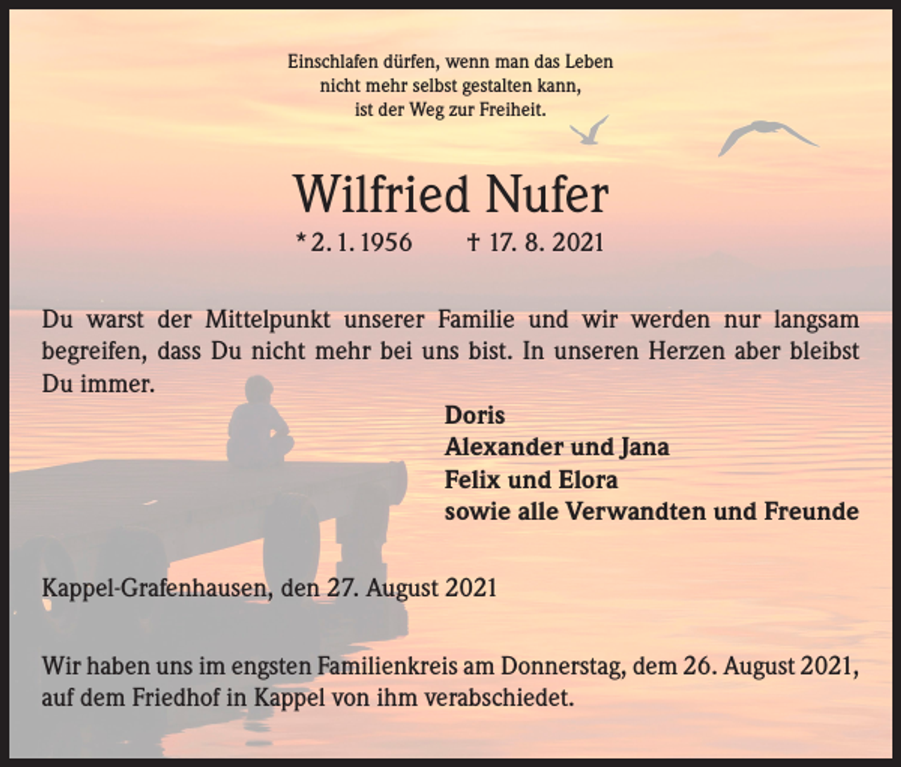 <p>Einschlafen dürfen, wenn man das Leben<br />nicht mehr selbst gestalten kann,<br />ist der Weg zur Freiheit.</p><p>Wilfried Nufer<br />* 2. 1. 1956 † 17. 8. 2021<br />Du warst der Mittelpunkt unserer Familie und wir werden nur langsam<br />­begreifen, dass Du nicht mehr bei uns bist. In unseren Herzen aber bleibst<br />Du immer.<br />Doris<br />Alexander und Jana<br />Felix und Elora<br />sowie alle Verwandten und Freunde<br />Kappel-Grafenhausen, den 27. August 2021<br />Wir haben uns im engsten Familienkreis am Donnerstag, dem 26. August 2021,<br />auf dem Friedhof in Kappel von ihm verabschiedet.</p>