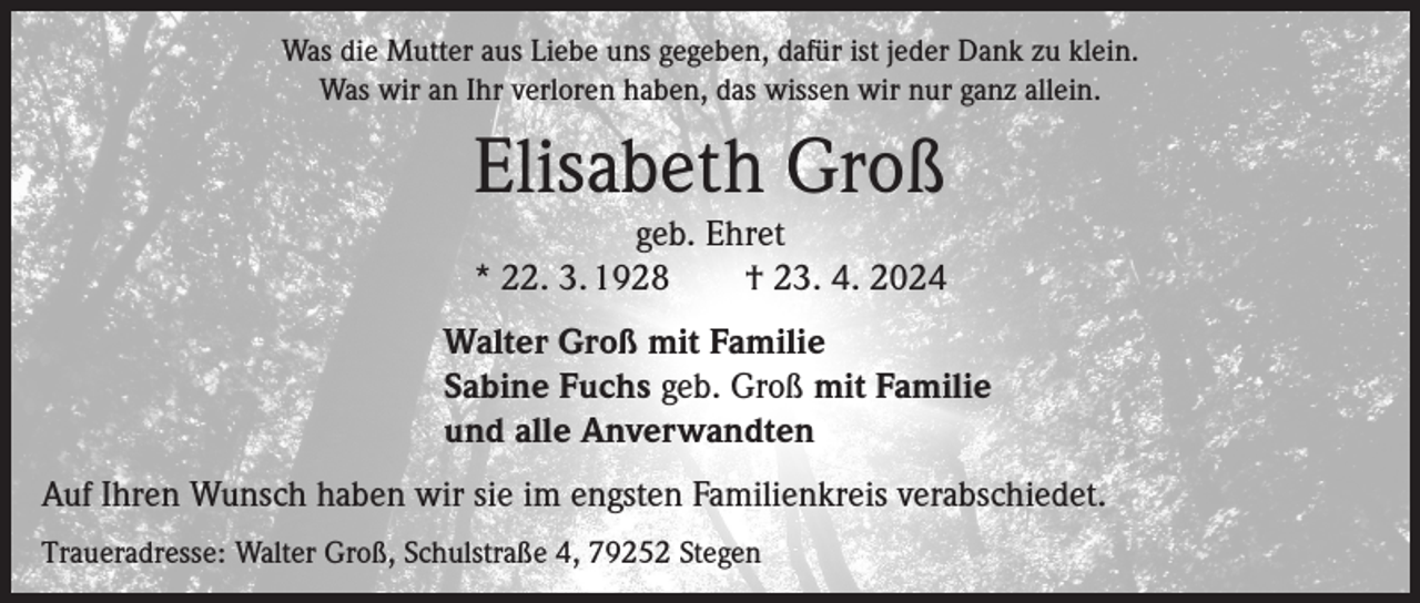 <p>Was die Mutter aus Liebe uns gegeben, dafür ist jeder Dank zu klein.<br />Was wir an Ihr verloren haben, das wissen wir nur ganz allein.</p><p>Elisabeth Groß<br />geb. Ehret<br />* 22. 3. 1928 † 23. 4. 2024<br />Walter Groß mit Familie<br />Sabine Fuchs geb. Groß mit Familie<br />und alle Anverwandten<br />Auf Ihren Wunsch haben wir sie im engsten Familienkreis verabschiedet.<br />Traueradresse: Walter Groß, Schulstraße 4, 79252 Stegen</p>
