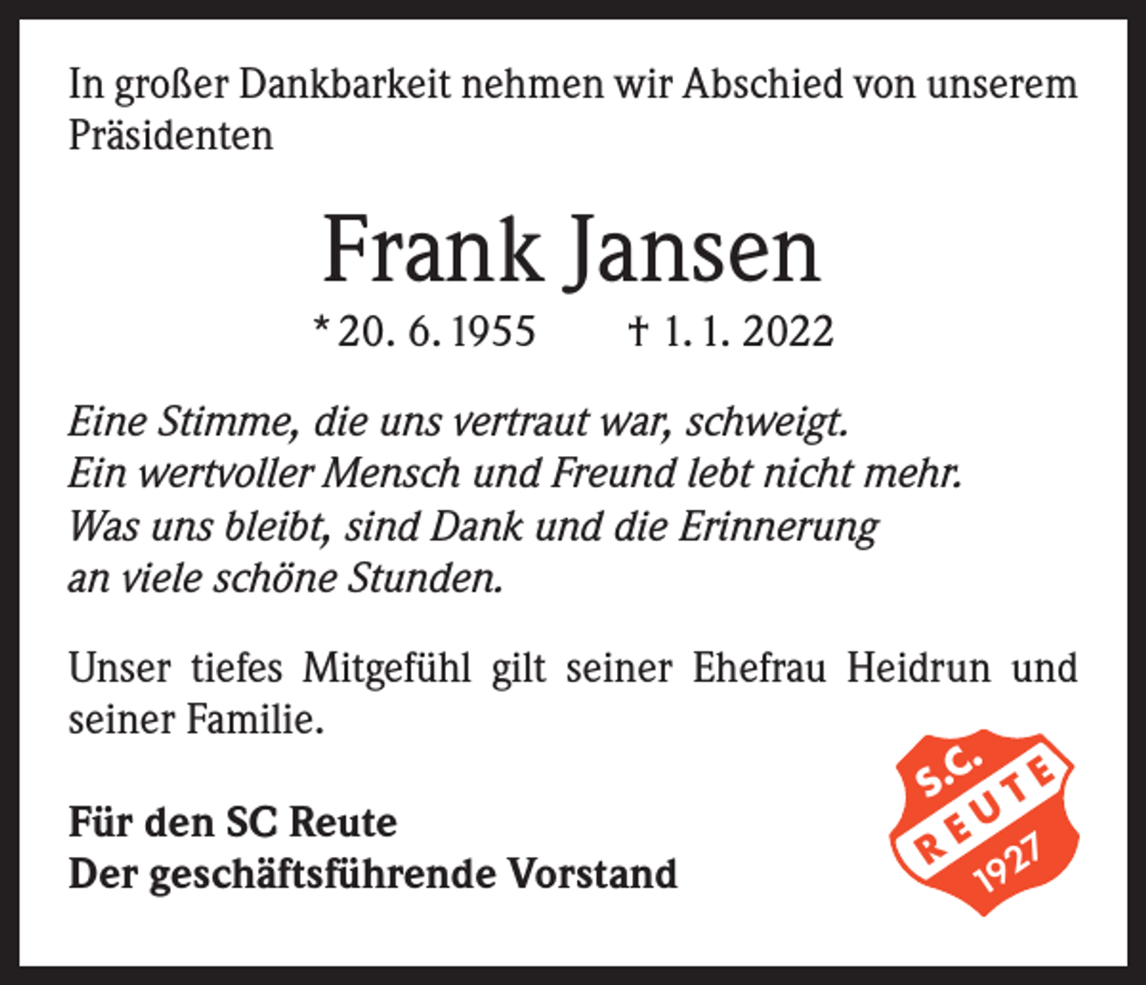 <p>In großer Dankbarkeit nehmen wir Abschied von unserem<br />Präsidenten</p><p>Frank Jansen</p><p>* 20. 6. 1955 † 1. 1. 2022<br />Eine Stimme, die uns vertraut war, schweigt.<br />Ein wertvoller Mensch und Freund lebt nicht mehr.<br />Was uns bleibt, sind Dank und die Erinnerung<br />an viele schöne Stunden.<br />Unser tiefes Mitgefühl gilt seiner Ehefrau Heidrun und<br />seiner Familie.<br />Für den SC Reute<br />Der geschäftsführende Vorstand</p><p>.<br />S.C T E<br />U<br />RE 7<br />2<br />19</p>