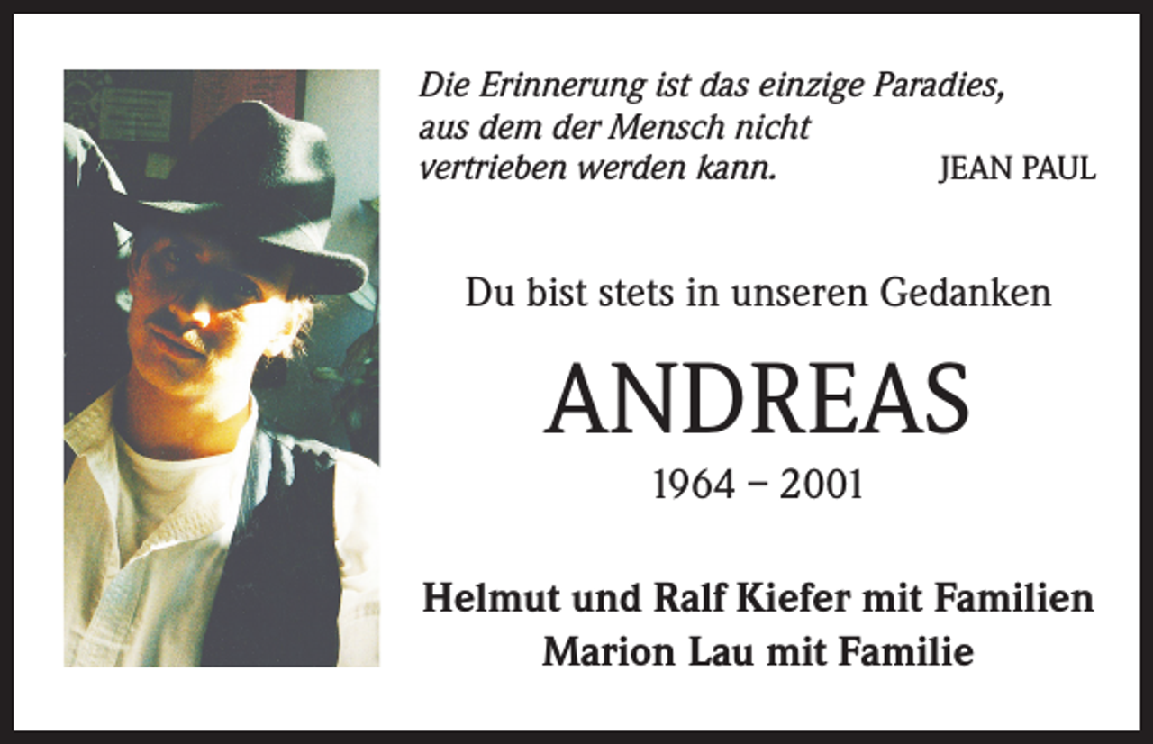 <p>Die Erinnerung ist das einzige Paradies,<br />aus dem der Mensch nicht<br />vertrieben werden kann.<br />JEAN PAUL</p><p>Du bist stets in unseren Gedanken</p><p>ANDREAS<br />1964 – 2001</p><p>Helmut und Ralf Kiefer mit Familien<br />Marion Lau mit Familie</p>