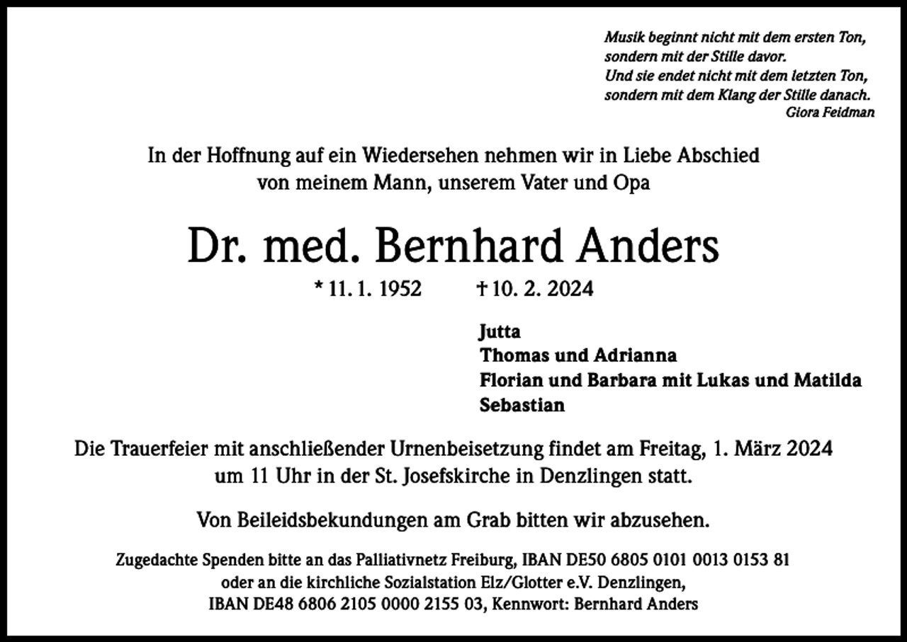 <p>Musik beginnt nicht mit dem ersten Ton,<br />sondern mit der Stille davor.<br />Und sie endet nicht mit dem letzten Ton,<br />sondern mit dem Klang der Stille danach.</p><p>Giora Feidman</p><p>In der Hoffnung auf ein Wiedersehen nehmen wir in Liebe Abschied<br />von meinem Mann, unserem Vater und Opa</p><p>Dr. med. Bernhard Anders<br />* 11. 1. 1952</p><p>† 10. 2. 2024<br />Jutta<br />Thomas und Adrianna<br />Florian und Barbara mit Lukas und Matilda<br />Sebastian</p><p>Die Trauerfeier mit anschließender Urnenbeisetzung findet am Freitag, 1. März 2024<br />um 11 Uhr in der St. Josefskirche in Denzlingen statt.<br />Von Beileidsbekundungen am Grab bitten wir abzusehen.<br />Zugedachte Spenden bitte an das Palliativnetz Freiburg, IBAN DE50 6805 0101 0013 0153 81<br />oder an die kirchliche Sozialstation Elz/Glotter e.V. Denzlingen,<br />IBAN DE48 6806 2105 0000 2155 03, Kennwort: Bernhard Anders</p>