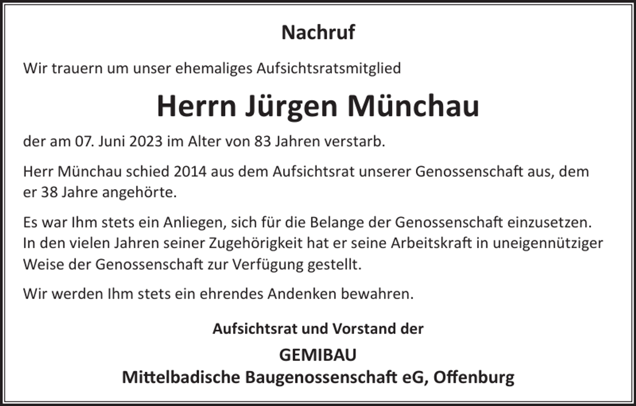 <p>Nachruf<br />Wir trauern um unser ehemaliges Aufsichtsratsmitglied</p><p>Herrn Jürgen Münchau<br />der am 07. Juni 2023 im Alter von 83 Jahren verstarb.<br />Herr Münchau schied 2014 aus dem Aufsichtsrat unserer Genossenschaft aus, dem<br />er 38 Jahre angehörte.<br />Es war Ihm stets ein Anliegen, sich für die Belange der Genossenschaft einzusetzen.<br />In den vielen Jahren seiner Zugehörigkeit hat er seine Arbeitskraft in uneigennütziger<br />Weise der Genossenschaft zur Verfügung gestellt.<br />Wir werden Ihm stets ein ehrendes Andenken bewahren.<br />Aufsichtsrat und Vorstand der</p><p>GEMIBAU<br />Mittelbadische Baugenossenschaft eG, Oﬀenburg</p>