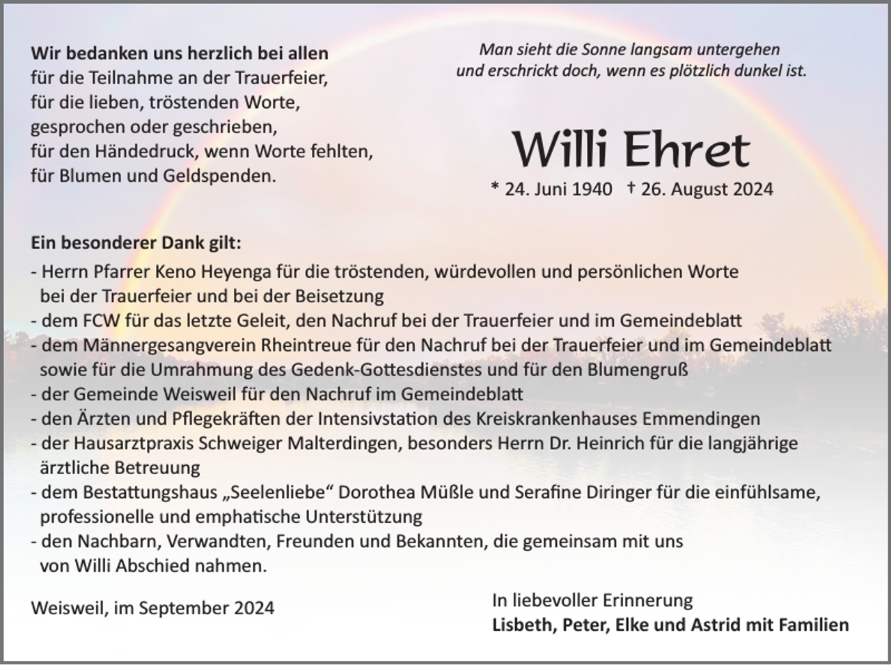 <p>Wir bedanken uns herzlich bei allen<br />für die Teilnahme an der Trauerfeier,<br />für die lieben, tröstenden Worte,<br />gesprochen oder geschrieben,<br />für den Händedruck, wenn Worte fehlten,<br />für Blumen und Geldspenden.</p><p>Man sieht die Sonne langsam untergehen<br />und erschrickt doch, wenn es plötzlich dunkel ist.</p><p>Willi Ehret<br />* 24. Juni 1940 † 26. August 2024</p><p>Ein besonderer Dank gilt:<br />­ Herrn Pfarrer Keno Heyenga für die tröstenden, würdevollen und persönlichen Worte<br />bei der Trauerfeier und bei der Beisetzung<br />­ dem FCW für das letzte Geleit, den Nachruf bei der Trauerfeier und im Gemeindebla�<br />­ dem Männergesangverein Rheintreue für den Nachruf bei der Trauerfeier und im Gemeindebla�<br />sowie für die Umrahmung des Gedenk­Go�esdienstes und für den Blumengruß<br />­ der Gemeinde Weisweil für den Nachruf im Gemeindebla�<br />­ den Ärzten und Pﬂegekrä�en der Intensivsta�on des Kreiskrankenhauses Emmendingen<br />­ der Hausarztpraxis Schweiger Malterdingen, besonders Herrn Dr. Heinrich für die langjährige<br />ärztliche Betreuung<br />­ dem Besta�ungshaus „Seelenliebe“ Dorothea Müßle und Seraﬁne Diringer für die einfühlsame,<br />professionelle und empha�sche Unterstützung<br />­ den Nachbarn, Verwandten, Freunden und Bekannten, die gemeinsam mit uns<br />von Willi Abschied nahmen.<br />Weisweil, im September 2024</p><p>In liebevoller Erinnerung<br />Lisbeth, Peter, Elke und Astrid mit Familien</p>