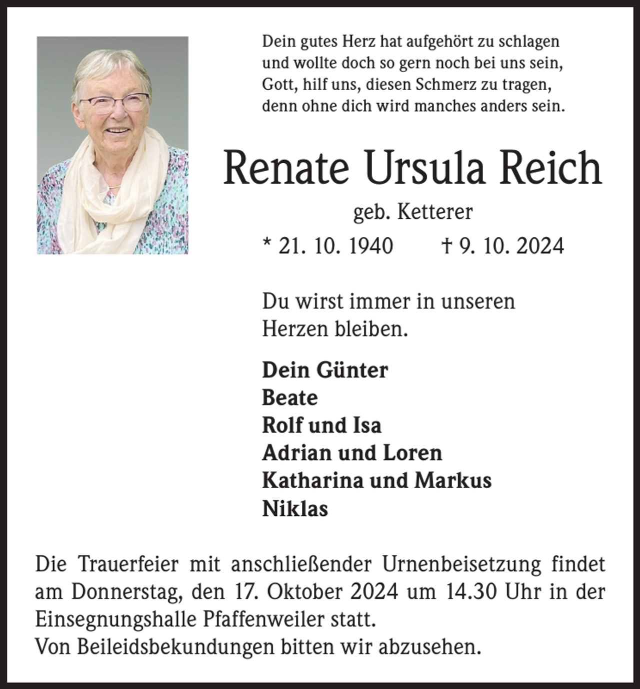 <p>Dein gutes Herz hat aufgehört zu schlagen<br />und wollte doch so gern noch bei uns sein,<br />Gott, hilf uns, diesen Schmerz zu tragen,<br />denn ohne dich wird manches anders sein.</p><p>Renate Ursula Reich<br />geb. Ketterer<br />* 21. 10. 1940 † 9. 10. 2024<br />Du wirst immer in unseren<br />Herzen bleiben.<br />Dein Günter<br />Beate<br />Rolf und Isa<br />Adrian und Loren<br />Katharina und Markus<br />Niklas<br />Die Trauerfeier mit anschließender Urnenbeisetzung findet<br />am Donnerstag, den 17. Oktober 2024 um 14.30 Uhr in der<br />Einsegnungshalle Pfaffenweiler statt.<br />Von Beileidsbekundungen bitten wir abzusehen.</p>