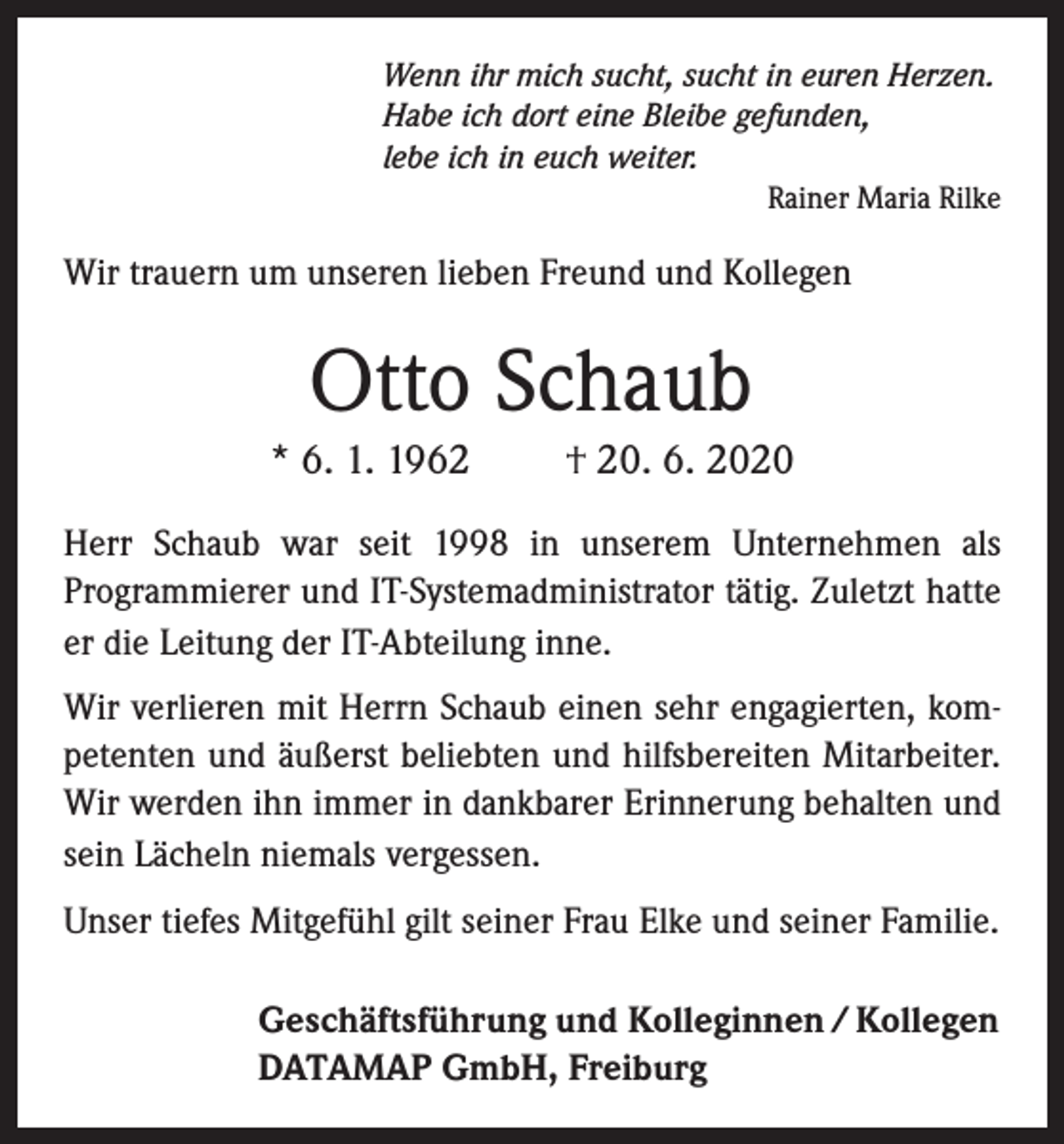 <p>Wenn ihr mich sucht, sucht in euren Herzen.<br />Habe ich dort eine Bleibe gefunden,<br />lebe ich in euch weiter.<br />Rainer Maria Rilke</p><p>Wir trauern um unseren lieben Freund und Kollegen</p><p>Otto Schaub<br />* 6. 1. 1962</p><p>† 20. 6. 2020</p><p>Herr Schaub war seit 1998 in unserem Unternehmen als<br />Programmierer und IT-Systemadministrator tätig. Zuletzt hatte<br />er die Leitung der IT-Abteilung inne.<br />Wir verlieren mit Herrn Schaub einen sehr engagierten, kompetenten und äußerst beliebten und hilfsbereiten Mitarbeiter.<br />Wir werden ihn immer in dankbarer Erinnerung behalten und<br />sein Lächeln niemals vergessen.<br />Unser tiefes Mitgefühl gilt seiner Frau Elke und seiner Familie.<br />Geschäftsführung und Kolleginnen / Kollegen<br />DATAMAP GmbH, Freiburg</p>