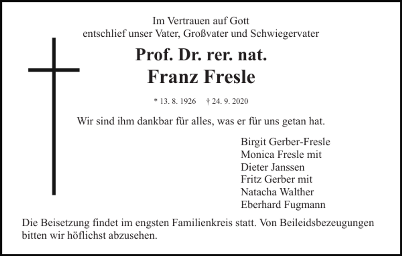 <p>Im Vertrauen auf Gott<br />entschlief unser Vater, Großvater und Schwiegervater</p><p>Prof. Dr. rer. nat.</p><p>Franz Fresle<br />* 13. 8. 1926</p><p>† 24. 9. 2020</p><p>Wir sind ihm dankbar für alles, was er für uns getan hat.<br />Birgit Gerber-Fresle<br />Monica Fresle mit<br />Dieter Janssen<br />Fritz Gerber mit<br />Natacha Walther<br />Eberhard Fugmann<br />Die Beisetzung findet im engsten Familienkreis statt. Von Beileidsbezeugungen<br />bitten wir höflichst abzusehen.</p>