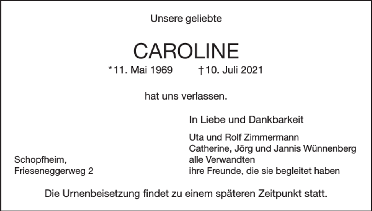 <p>Unsere geliebte</p><p>CAROLINE<br />* 11. Mai 1969</p><p>† 10. Juli 2021</p><p>hat uns verlassen.</p><p>In Liebe und Dankbarkeit</p><p>Uta und Rolf Zimmermann<br />Catherine, Jörg und Jannis Wünnenberg<br />alle Verwandten<br />ihre Freunde, die sie begleitet haben</p><p>Schopfheim,<br />Frieseneggerweg 2</p><p>Die Urnenbeisetzung findet zu einem späteren Zeitpunkt statt.</p>