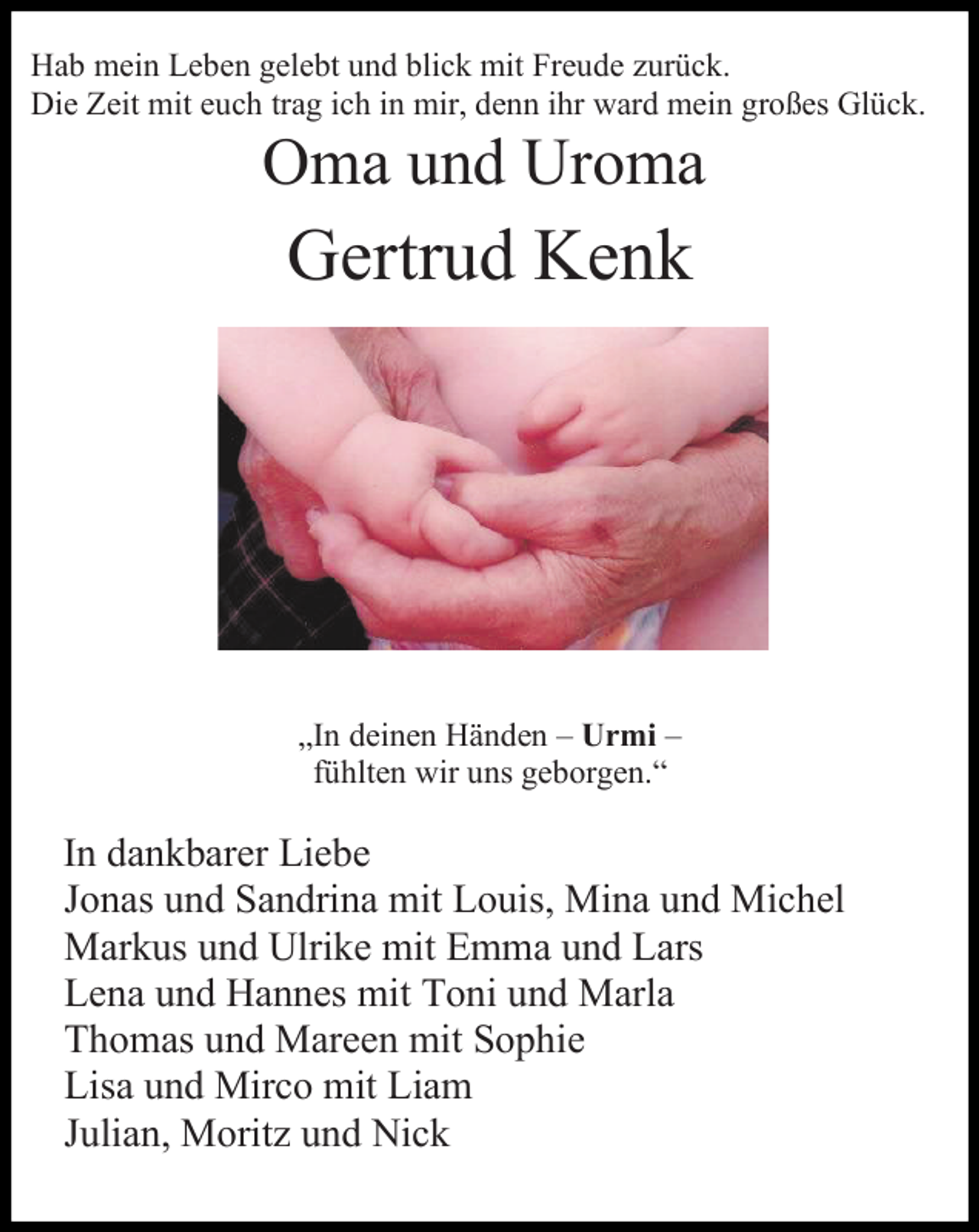 <p>Hab mein Leben gelebt und blick mit Freude zurück.<br />Die Zeit mit euch trag ich in mir, denn ihr ward mein großes Glück.</p><p>Oma und Uroma</p><p>Gertrud Kenk</p><p>„In deinen Händen – Urmi –<br />fühlten wir uns geborgen.“</p><p>In dankbarer Liebe<br />Jonas und Sandrina mit Louis, Mina und Michel<br />Markus und Ulrike mit Emma und Lars<br />Lena und Hannes mit Toni und Marla<br />Thomas und Mareen mit Sophie<br />Lisa und Mirco mit Liam<br />Julian, Moritz und Nick</p>
