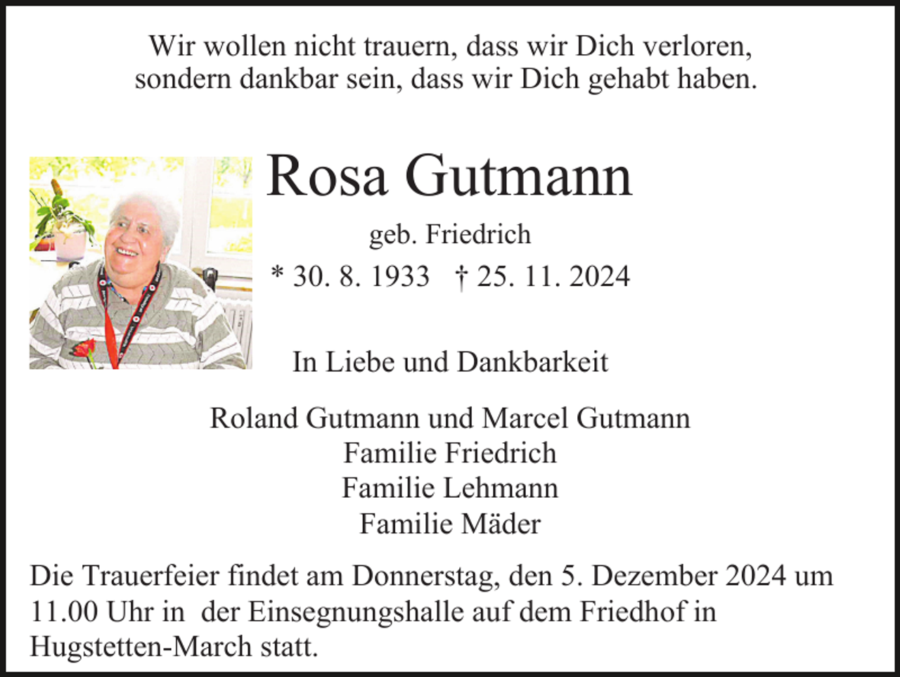 <p>Wir wollen nicht trauern, dass wir Dich verloren,<br />sondern dankbar sein, dass wir Dich gehabt haben.</p><p>Rosa Gutmann<br />geb. Friedrich</p><p>* 30. 8. 1933 † 25. 11. 2024<br />In Liebe und Dankbarkeit<br />Roland Gutmann und Marcel Gutmann<br />Familie Friedrich<br />Familie Lehmann<br />Familie Mäder<br />Die Trauerfeier findet am Donnerstag, den 5. Dezember 2024 um<br />11.00 Uhr in der Einsegnungshalle auf dem Friedhof in<br />Hugstetten-March statt.</p>