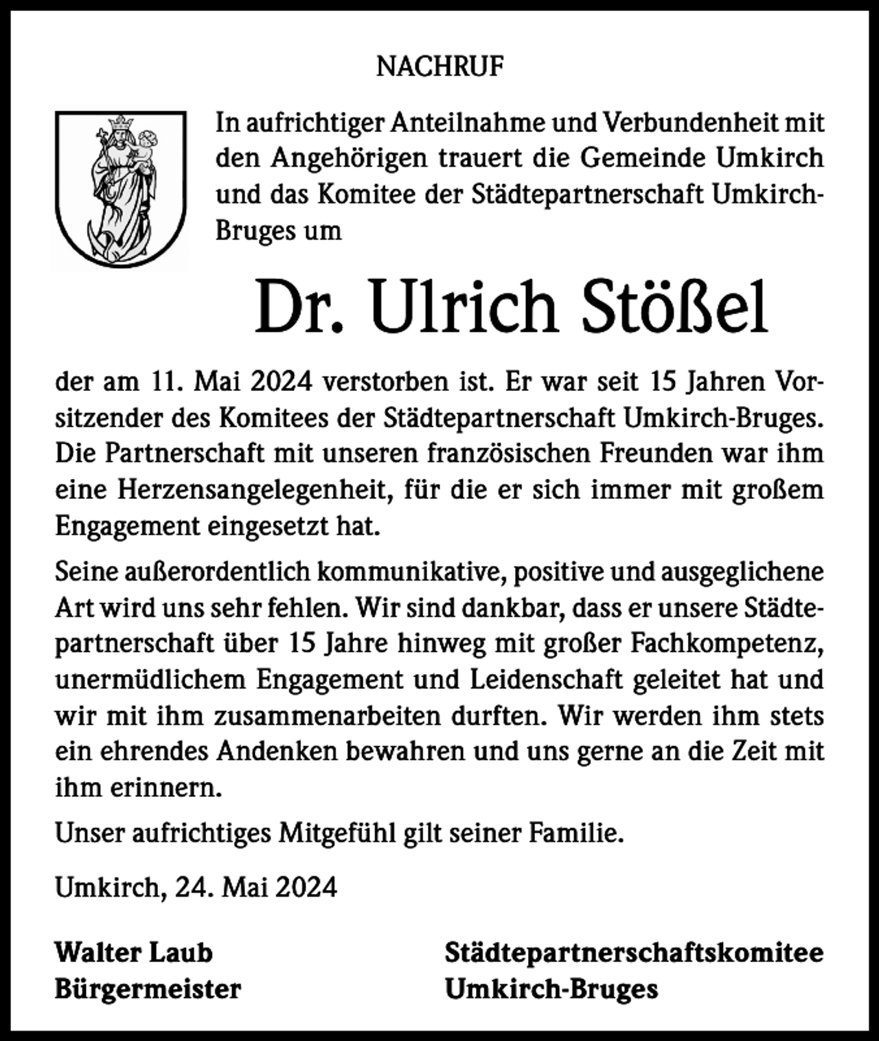 <p>NACHRUF<br />In aufrichtiger Anteilnahme und Verbundenheit mit<br />den Angehörigen trauert die Gemeinde Umkirch<br />und das Komitee der Städtepartnerschaft UmkirchBruges um</p><p>Dr. Ulrich Stößel<br />der am 11. Mai 2024 verstorben ist. Er war seit 15 Jahren Vorsitzender des Komitees der Städtepartnerschaft Umkirch-Bruges.<br />Die Partnerschaft mit unseren französischen Freunden war ihm<br />eine Herzensangelegenheit, für die er sich immer mit großem<br />Engagement eingesetzt hat.<br />Seine außerordentlich kommunikative, positive und ausgeglichene<br />Art wird uns sehr fehlen. Wir sind dankbar, dass er unsere Städtepartnerschaft über 15 Jahre hinweg mit großer Fachkompetenz,<br />unermüdlichem Engagement und Leidenschaft geleitet hat und<br />wir mit ihm zusammenarbeiten durften. Wir werden ihm stets<br />ein ehrendes Andenken bewahren und uns gerne an die Zeit mit<br />ihm erinnern.<br />Unser aufrichtiges Mitgefühl gilt seiner Familie.<br />Umkirch, 24. Mai 2024<br />Walter Laub<br />Städtepartnerschaftskomitee<br />Bürgermeister Umkirch-Bruges</p>