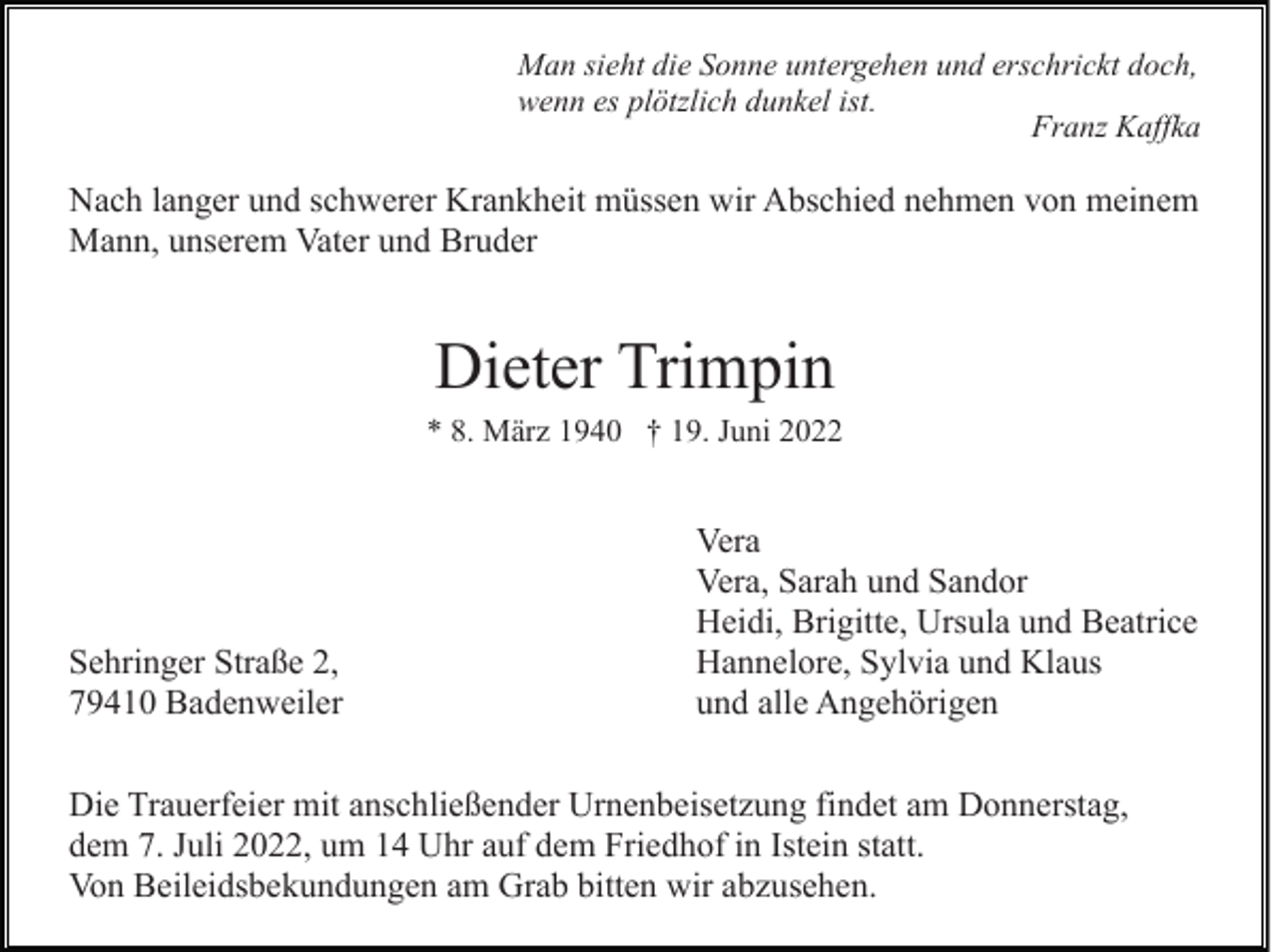 <p>Man sieht die Sonne untergehen und erschrickt doch,<br />wenn es plötzlich dunkel ist.<br />Franz Kaffka</p><p>Nach langer und schwerer Krankheit müssen wir Abschied nehmen von meinem<br />Mann, unserem Vater und Bruder</p><p>Dieter Trimpin<br />* 8. März 1940 † 19. Juni 2022</p><p>Sehringer Straße 2,<br />79410 Badenweiler</p><p>Vera<br />Vera, Sarah und Sandor<br />Heidi, Brigitte, Ursula und Beatrice<br />Hannelore, Sylvia und Klaus<br />und alle Angehörigen</p><p>Die Trauerfeier mit anschließender Urnenbeisetzung findet am Donnerstag,<br />dem 7. Juli 2022, um 14 Uhr auf dem Friedhof in Istein statt.<br />Von Beileidsbekundungen am Grab bitten wir abzusehen.</p>