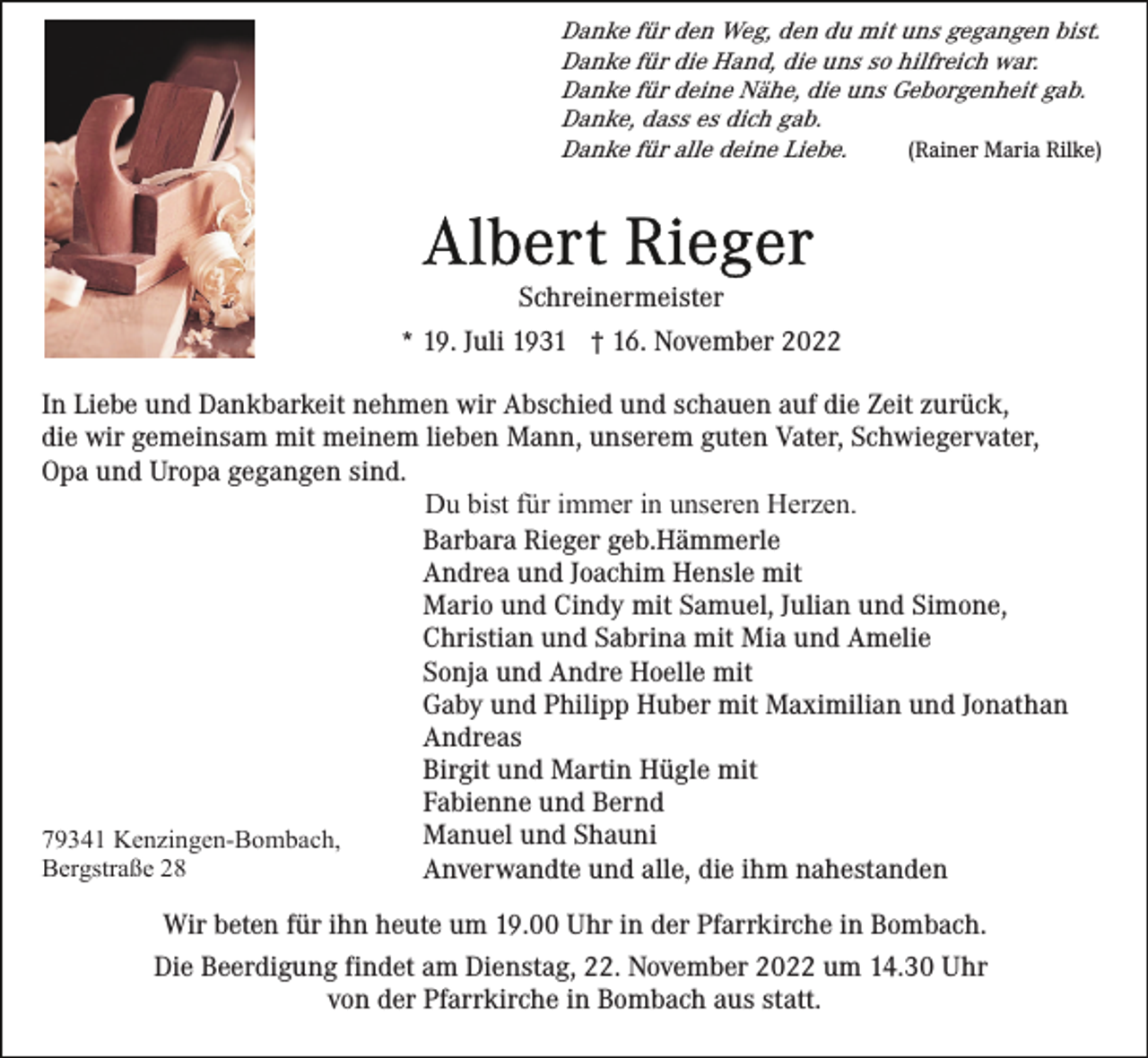 <p>Danke für den Weg, den du mit uns gegangen bist.<br />Danke für die Hand, die uns so hilfreich war.<br />Danke für deine Nähe, die uns Geborgenheit gab.<br />Danke, dass es dich gab.<br />(Rainer Maria Rilke)<br />Danke für alle deine Liebe.</p><p>Schreinermeister<br />* 19. Juli 1931 † 16. November 2022<br />In Liebe und Dankbarkeit nehmen wir Abschied und schauen auf die Zeit zurück,<br />die wir gemeinsam mit meinem lieben Mann, unserem guten Vater, Schwiegervater,<br />Opa und Uropa gegangen sind.<br />Du bist für immer in unseren Herzen.<br />Barbara Rieger geb.Hämmerle<br />Andrea und Joachim Hensle mit<br />Mario und Cindy mit Samuel, Julian und Simone,<br />Christian und Sabrina mit Mia und Amelie<br />Sonja und Andre Hoelle mit<br />Gaby und Philipp Huber mit Maximilian und Jonathan<br />Andreas<br />Birgit und Martin Hügle mit<br />Fabienne und Bernd<br />Manuel und Shauni<br />79341 Kenzingen-Bombach,<br />Bergstraße 28<br />Anverwandte und alle, die ihm nahestanden<br />Wir beten für ihn heute um 19.00 Uhr in der Pfarrkirche in Bombach.<br />Die Beerdigung findet am Dienstag, 22. November 2022 um 14.30 Uhr<br />von der Pfarrkirche in Bombach aus statt.</p>