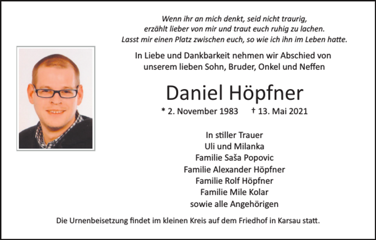 <p>Wenn ihr an mich denkt, seid nicht traurig,<br />erzählt lieber von mir und traut euch ruhig zu lachen.<br />Lasst mir einen Platz zwischen euch, so wie ich ihn im Leben ha�e.</p><p>In Liebe und Dankbarkeit nehmen wir Abschied von<br />unserem lieben Sohn, Bruder, Onkel und Neﬀen</p><p>Daniel Höpfner<br />* 2. November 1983</p><p>† 13. Mai 2021</p><p>In s�ller Trauer<br />Uli und Milanka<br />Familie Saša Popovic<br />Familie Alexander Höpfner<br />Familie Rolf Höpfner<br />Familie Mile Kolar<br />sowie alle Angehörigen<br />Die Urnenbeisetzung ﬁndet im kleinen Kreis auf dem Friedhof in Karsau sta�.</p>