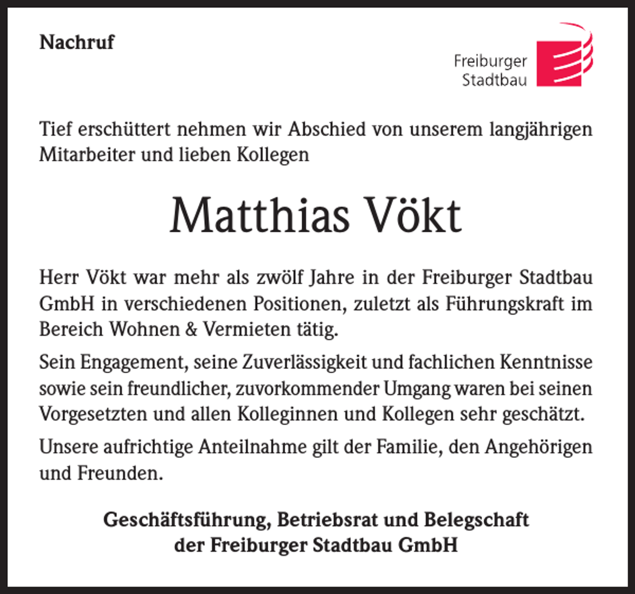 <p>Nachruf</p><p>Tief erschüttert nehmen wir Abschied von unserem langjährigen<br />Mitarbeiter und lieben Kollegen</p><p>Matthias Vökt<br />Herr Vökt war mehr als zwölf Jahre in der Freiburger Stadtbau<br />GmbH in verschiedenen Positionen, zuletzt als Führungskraft im<br />Bereich Wohnen &amp; Vermieten tätig.<br />Sein Engagement, seine Zuverlässigkeit und fachlichen Kenntnisse<br />sowie sein freundlicher, zuvorkommender Umgang waren bei seinen<br />Vorgesetzten und allen Kolleginnen und Kollegen sehr geschätzt.<br />Unsere aufrichtige Anteilnahme gilt der Familie, den Angehörigen<br />und Freunden.<br />Geschäftsführung, Betriebsrat und Belegschaft<br />der Freiburger Stadtbau GmbH</p>