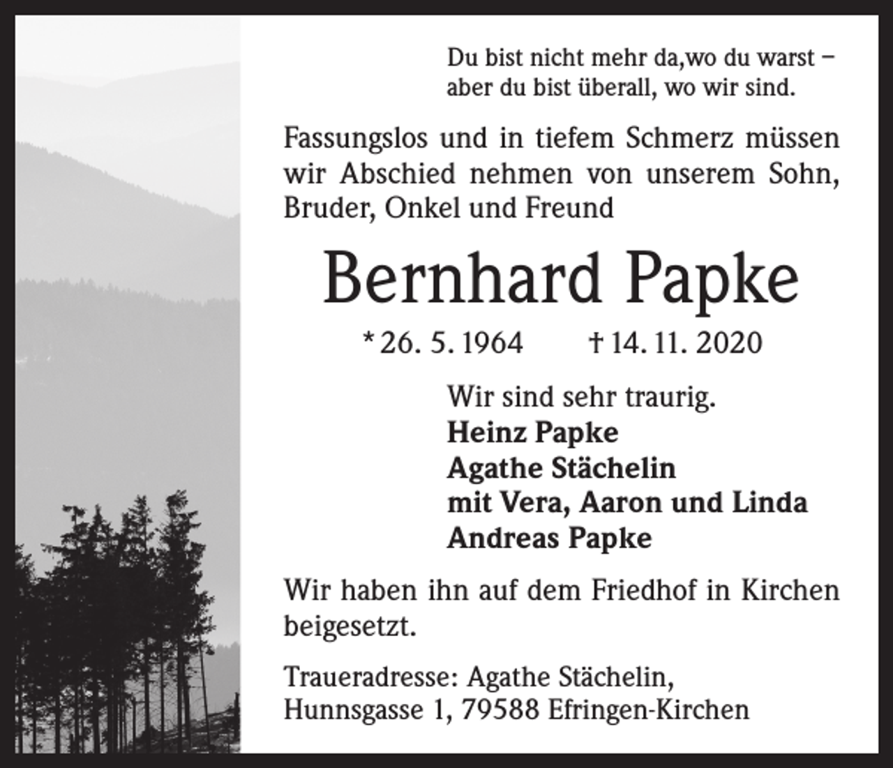 <p>Du bist nicht mehr da,wo du warst –<br />aber du bist überall, wo wir sind.</p><p>Fassungslos und in tiefem Schmerz müssen<br />wir Abschied nehmen von unserem Sohn,<br />Bruder, Onkel und Freund</p><p>Bernhard Papke<br />* 26. 5. 1964 † 14. 11. 2020<br />Wir sind sehr traurig.<br />Heinz Papke<br />Agathe Stächelin<br />mit Vera, Aaron und Linda<br />Andreas Papke<br />Wir haben ihn auf dem Friedhof in Kirchen<br />beigesetzt.<br />Traueradresse: Agathe Stächelin,<br />Hunnsgasse 1, 79588 Efringen-Kirchen</p>