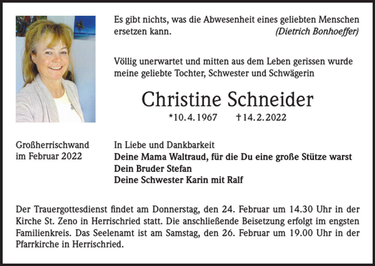 <p>Es gibt nichts, was die Abwesenheit eines geliebten Menschen<br />ersetzen kann.<br />(Dietrich Bonhoeffer)<br />Völlig unerwartet und mitten aus dem Leben gerissen wurde<br />meine geliebte Tochter, Schwester und Schwägerin</p><p>Christine Schneider<br />*10. 4. 1967 † 14. 2. 2022<br />Großherrischwand<br />im Februar 2022</p><p>In Liebe und Dankbarkeit<br />Deine Mama Waltraud, für die Du eine große Stütze warst<br />Dein Bruder Stefan<br />Deine Schwester Karin mit Ralf</p><p>Der Trauergottesdienst findet am Donnerstag, den 24. Februar um 14.30 Uhr in der<br />Kirche St. Zeno in Herrischried statt. Die anschließende Beisetzung erfolgt im engsten<br />Familienkreis. Das Seelenamt ist am Samstag, den 26. Februar um 19.00 Uhr in der<br />Pfarrkirche in Herrischried.</p>