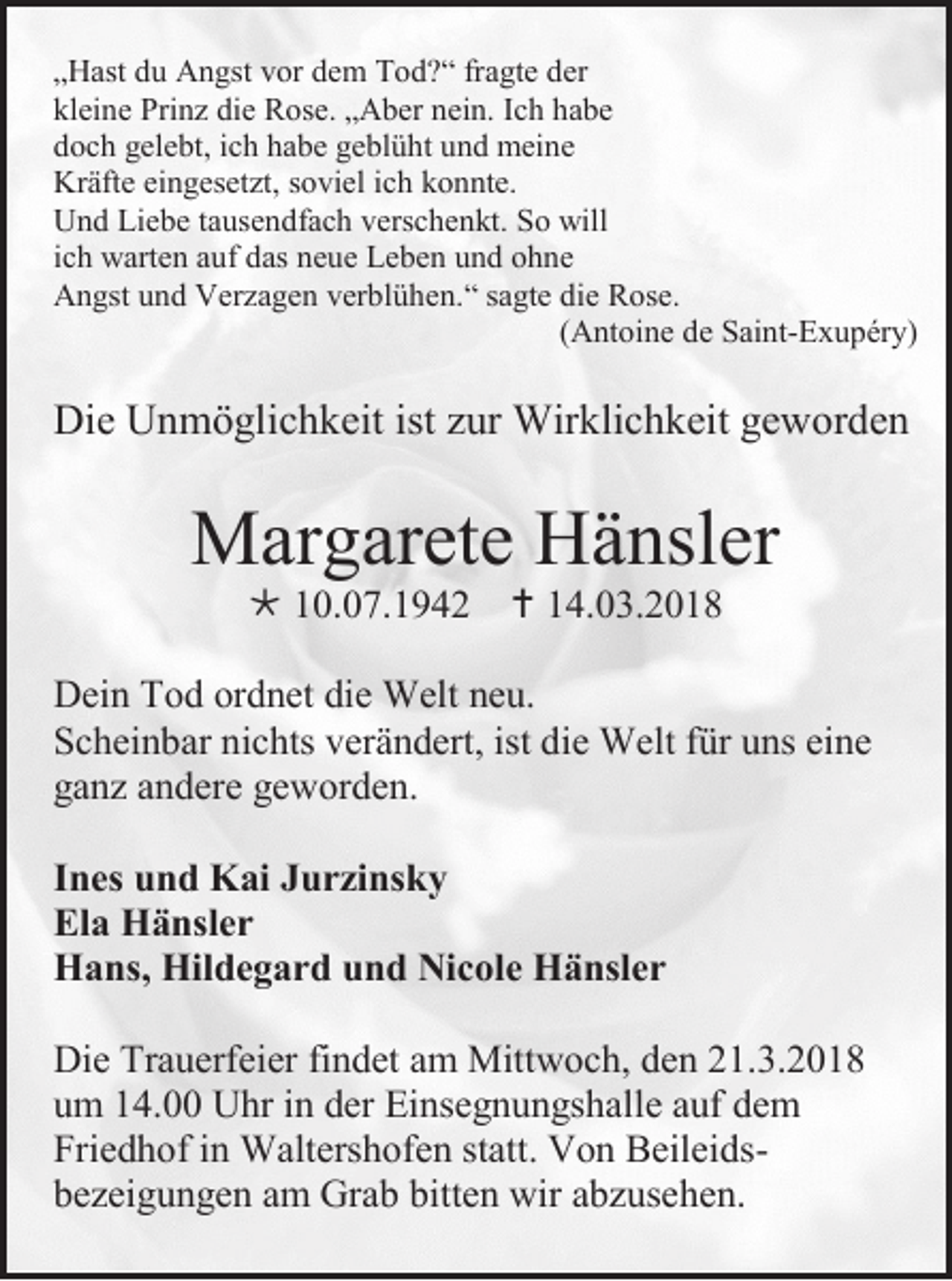 <p>„ H ast du<br />„Hast<br />d u Angst<br />A n gst vor<br />v or dem<br />d e m Tod?“<br />T o d ? “ frfragte<br />a gt e der<br />d er<br />kleine<br />kl<br />ei n e Prinz<br />Pri n z di<br />die<br />e Rose.<br />R os e. „„Aber<br />A b er nnein.<br />ei n. IIch<br />c h hhabe<br />abe<br />ddoch<br />o c h ggelebt,<br />el e bt, iich<br />c h hhabe<br />a b e ggeblüht<br />e bl ü ht uund<br />n d meine<br />m ei n e<br />Kräfte<br />Kr<br />äft e eieingesetzt,<br />n g es et zt, s soviel<br />o vi el i cich<br />h kkonnte.<br />o n nt e.<br />UUnd<br />n d LiLiebe<br />e b e t atausendfach<br />us e n df a c h vverschenkt.<br />ers c h e n kt. SSo<br />o will<br />will<br />iich<br />c h warten<br />w art e n auf<br />a uf das<br />d as neue<br />n e u e Leben<br />L e b e n und<br />u n d ohne<br />oh ne<br />AAngst<br />n gst uund<br />n d VVerzagen<br />er z a g e n vverblühen.“<br />er bl ü h e n. “ s sagte<br />a gt e didie<br />e RRose.<br />os e.<br />((Antoine<br />A nt oi n e de<br />d e Saint-Exupéry)<br />S ai nt-E x u p ér y)</p><p>Die<br />Di<br />e UUnmöglichkeit<br />n m ö gli c h k eit ist<br />istzzur<br />ur Wirklichkeit<br />Wir kli c h k eit ggeworden<br />e w or d e n</p><p>MMargarete<br />ar g ar et e HHänsler<br />ä nsl er<br /> 110.07.1942<br />0. 0 7. 1 9 4 2  114.03.2018<br />4. 0 3. 2 0 1 8</p><p>D ei n TTod<br />Dein<br />o d orordnet<br />d n et didie<br />e Welt<br />W elt nneu.<br />e u.<br />SScheinbar<br />c h ei n b ar ni<br />nichts<br />c hts vverändert,<br />er ä n d ert, ist<br />ist di<br />die<br />e Welt<br />W elt ffür<br />ür uuns<br />ns eieine<br />ne<br />gganz<br />a n z aandere<br />n d er e ggeworden.<br />e w or d e n.<br />I n es und<br />Ines<br />u n d Kai<br />K ai Jurzinsky<br />J u r zi ns k y<br />Ela<br />El<br />a Hänsler<br />H ä nsl e r<br />HHans,<br />a ns, Hil<br />Hildegard<br />d e g a r d uund<br />n d NiNicole<br />c ol e HHänsler<br />ä nsl e r<br />Di e Tr<br />Die<br />Trauerfeier<br />a u erf ei er fi<br />findet<br />n d et am<br />a m Mittwoch,<br />Mitt w o c h, den<br />d e n 21.3.2018<br />2 1. 3. 2 0 1 8<br />uum<br />m 114.00<br />4. Uhr<br />U hr iin<br />n dder<br />er Einsegnungshalle<br />Ei ns e g n u n gs h all e aauf<br />uf ddem<br />e m<br />Friedhof<br />Fri<br />e d h of iin<br />n Waltershofen<br />W alt ers h of e n ststatt.<br />att. Von<br />V o n BeileidsB eil ei ds bbezeigungen<br />e z ei g u n g e n aam<br />m Grab<br />Gr a b bitt<br />bitten<br />e n wir<br />wir aabzusehen.<br />b z us e h e n.</p>
