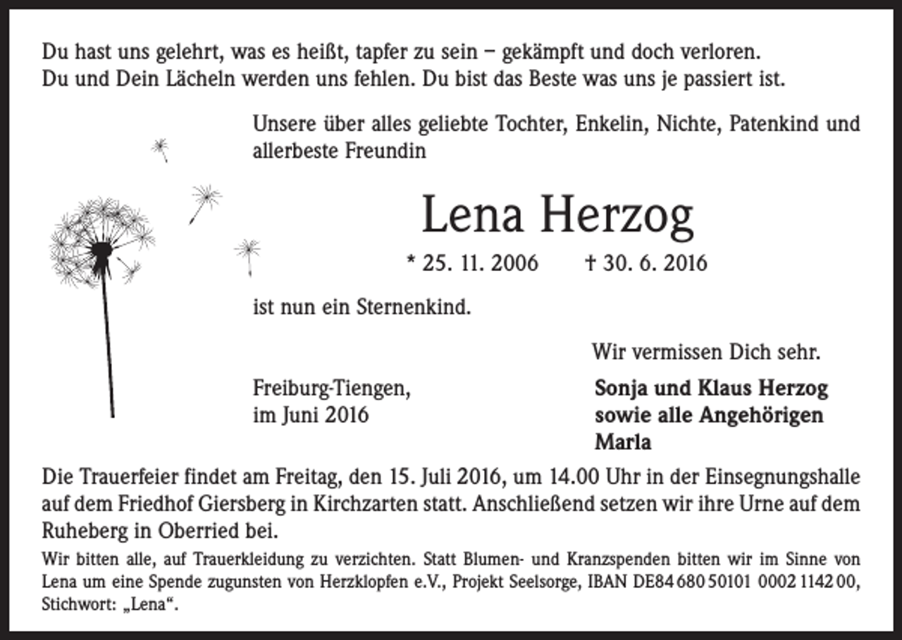 <p>Du hast uns gelehrt, was es heißt, tapfer zu sein – gekämpft und doch verloren.<br />Du und Dein Lächeln werden uns fehlen. Du bist das Beste was uns je passiert ist.<br />Unsere über alles geliebte Tochter, Enkelin, Nichte, Patenkind und<br />­allerbeste Freundin</p><p>Lena Herzog<br />* 25. 11. 2006 † 30. 6. 2016<br />ist nun ein Sternenkind.<br />Wir vermissen Dich sehr.<br />Freiburg-Tiengen,<br />Sonja und Klaus Herzog<br />im Juni 2016 sowie alle Angehörigen<br />Marla<br />Die Trauerfeier findet am Freitag, den 15. Juli 2016, um 14.00 Uhr in der Einsegnungshalle<br />auf dem Friedhof Giersberg in Kirchzarten statt. Anschließend setzen wir ihre Urne auf dem<br />Ruheberg in Oberried bei.<br />Wir bitten alle, auf Trauerkleidung zu verzichten. Statt Blumen- und Kranzspenden bitten wir im Sinne von<br />Lena um eine Spende zugunsten von Herzklopfen e.V., Projekt Seelsorge, IBAN DE84 680 50101 0002 1142 00,<br />Stichwort: „Lena“.</p>