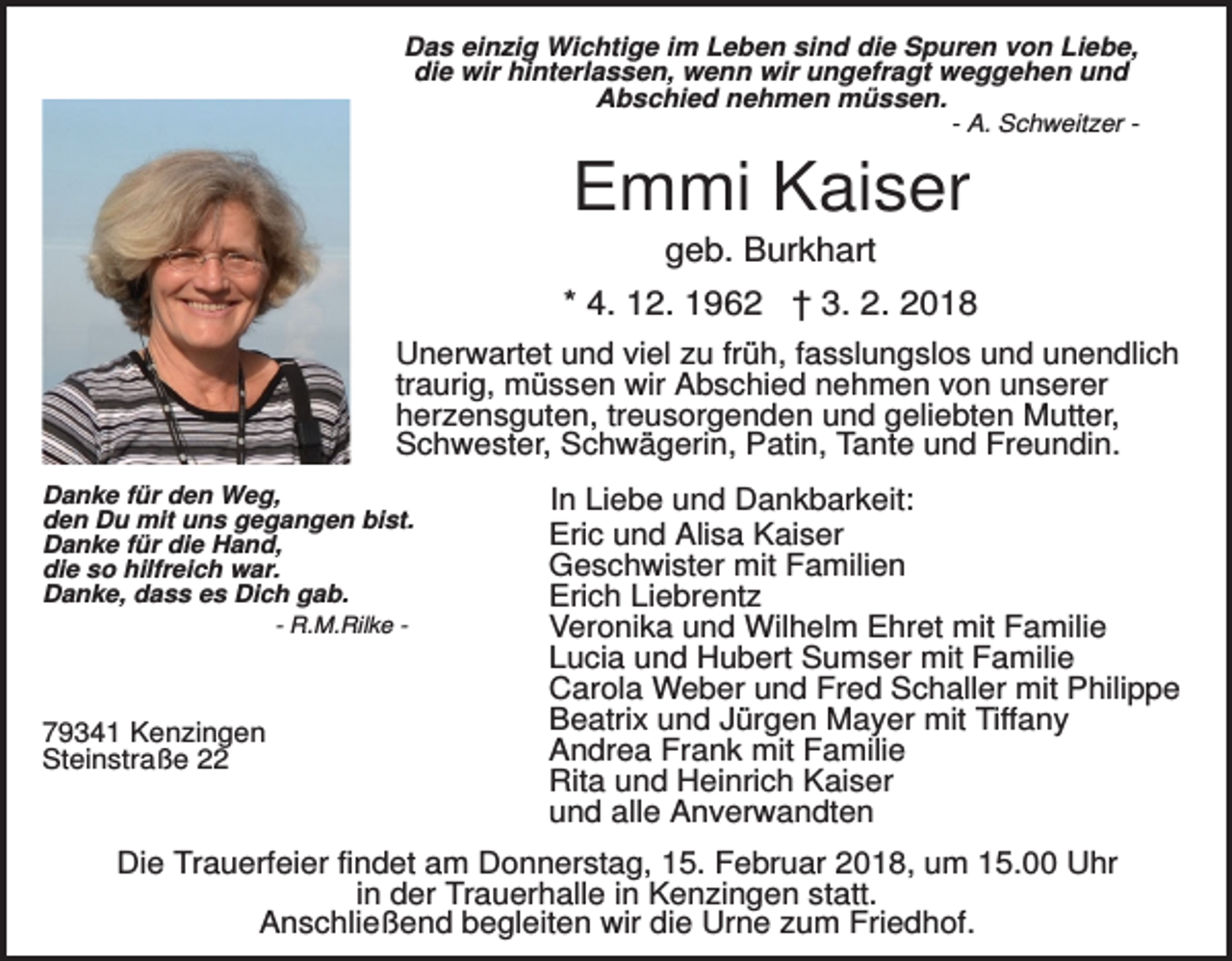 <p>Das einzig Wichtige im Leben sind die Spuren von Liebe,<br />die wir hinterlassen, wenn wir ungefragt weggehen und<br />Abschied nehmen müssen.<br />- A. Schweitzer -</p><p>Emmi Kaiser<br />geb. Burkhart<br />* 4. 12. 1962 † 3. 2. 2018<br />Unerwartet und viel zu früh, fasslungslos und unendlich<br />traurig, müssen wir Abschied nehmen von unserer<br />herzensguten, treusorgenden und geliebten Mutter,<br />Schwester, Schwägerin, Patin, Tante und Freundin.<br />Danke für den Weg,<br />den Du mit uns gegangen bist.<br />Danke für die Hand,<br />die so hilfreich war.<br />Danke, dass es Dich gab.<br />- R.M.Rilke -</p><p>79341 Kenzingen<br />Steinstraße 22</p><p>In Liebe und Dankbarkeit:<br />Eric und Alisa Kaiser<br />Geschwister mit Familien<br />Erich Liebrentz<br />Veronika und Wilhelm Ehret mit Familie<br />Lucia und Hubert Sumser mit Familie<br />Carola Weber und Fred Schaller mit Philippe<br />Beatrix und Jürgen Mayer mit Tiffany<br />Andrea Frank mit Familie<br />Rita und Heinrich Kaiser<br />und alle Anverwandten</p><p>Die Trauerfeier findet am Donnerstag, 15. Februar 2018, um 15.00 Uhr<br />in der Trauerhalle in Kenzingen statt.<br />Anschließend begleiten wir die Urne zum Friedhof.</p>