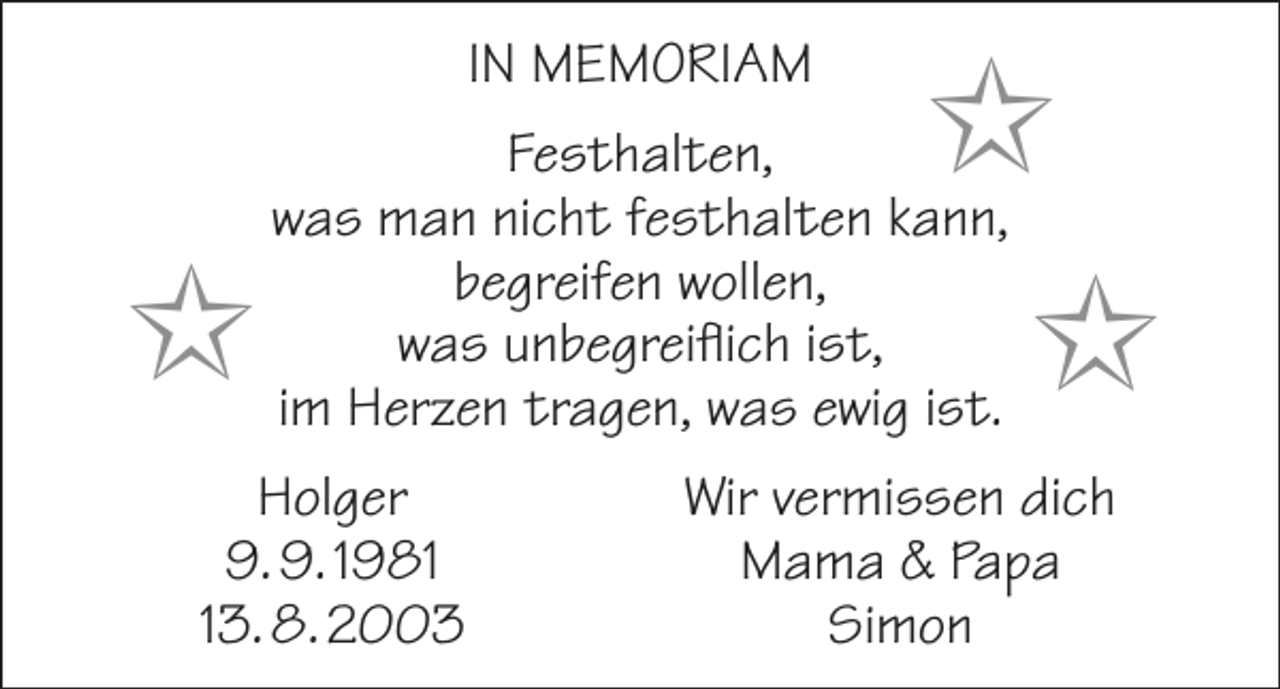 <p>In Memoriam</p><p>I</p><p>I<br />I</p><p>Festhalten,<br />was man nicht festhalten kann,<br />begreifen wollen,<br />was unbegreiflich ist,<br />im Herzen tragen, was ewig ist.</p><p>Holger<br />9. 9. 1983. 8. 2003</p><p>Wir vermissen dich<br />Mama &amp; Papa<br />Simon</p>