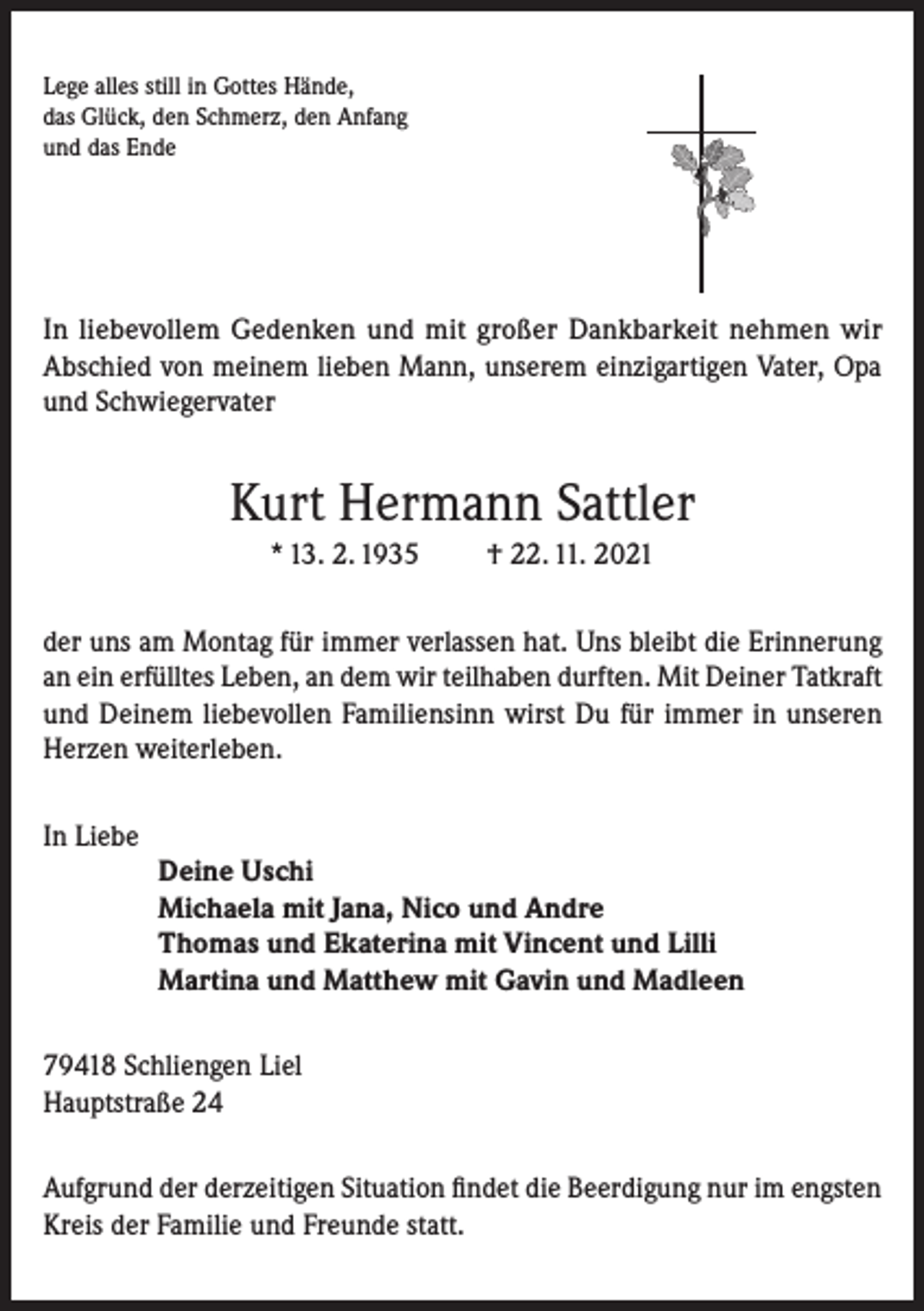 <p>Lege alles still in Gottes Hände,<br />das Glück, den Schmerz, den Anfang<br />und das Ende</p><p>In liebevollem Gedenken und mit großer Dankbarkeit nehmen wir<br />Abschied von meinem lieben Mann, unserem einzigartigen Vater, Opa<br />und Schwiegervater</p><p>Kurt Hermann Sattler<br />* 13. 2. 1935</p><p>† 22. 11. 2021</p><p>der uns am Montag für immer verlassen hat. Uns bleibt die Erinnerung<br />an ein erfülltes Leben, an dem wir teilhaben durften. Mit Deiner Tatkraft<br />und Deinem liebevollen Familiensinn wirst Du für immer in unseren<br />Herzen weiterleben.<br />In Liebe</p><p>Deine Uschi<br />Michaela mit Jana, Nico und Andre<br />Thomas und Ekaterina mit Vincent und Lilli<br />Martina und Matthew mit Gavin und Madleen</p><p>79418 Schliengen Liel<br />Hauptstraße 24<br />Aufgrund der derzeitigen Situation findet die Beerdigung nur im engsten<br />Kreis der Familie und Freunde statt.</p>