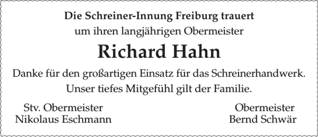<p>Die Schreiner-Innung Freiburg trauert<br />um ihren langjährigen Obermeister</p><p>Richard Hahn<br />Danke für den großartigen Einsatz für das Schreinerhandwerk.<br />Unser tiefes Mitgefühl gilt der Familie.<br />Stv. Obermeister<br />Nikolaus Eschmann</p><p>Obermeister<br />Bernd Schwär</p>