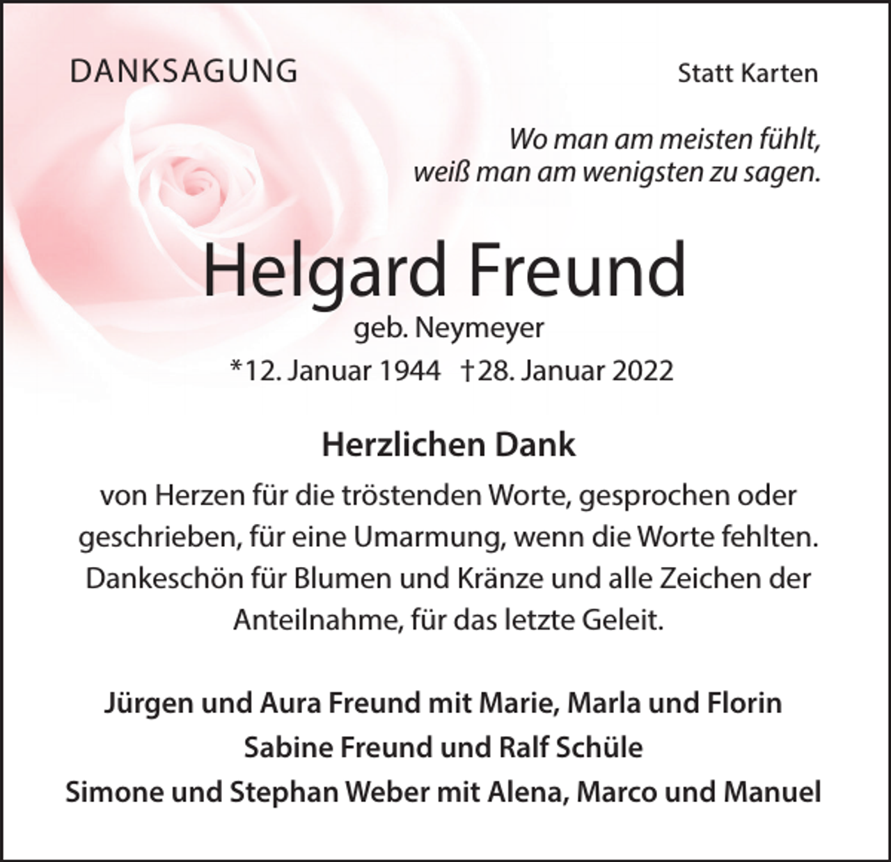 <p>DANKSAGUNG</p><p>Statt Karten</p><p>Wo man am meisten fühlt,<br />weiß man am wenigsten zu sagen.</p><p>Helgard Freund<br />geb. Neymeyer<br />*12. Januar 1944 †28. Januar 2022</p><p>Herzlichen Dank<br />von Herzen für die tröstenden Worte, gesprochen oder<br />geschrieben, für eine Umarmung, wenn die Worte fehlten.<br />Dankeschön für Blumen und Kränze und alle Zeichen der<br />Anteilnahme, für das letzte Geleit.<br />Jürgen und Aura Freund mit Marie, Marla und Florin<br />Sabine Freund und Ralf Schüle<br />Simone und Stephan Weber mit Alena, Marco und Manuel</p>