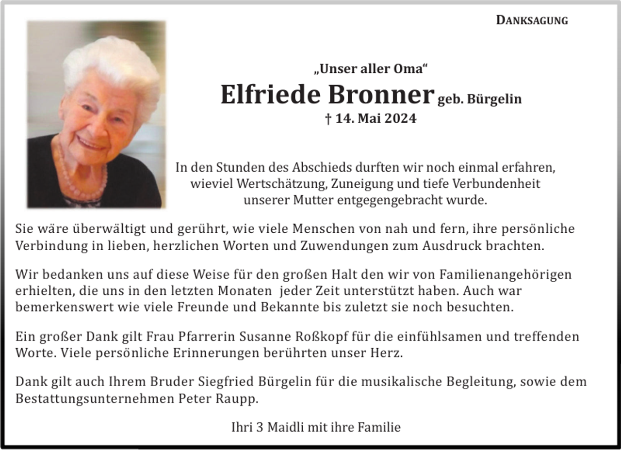 <p>DANKSAGUNG</p><p>„Unser aller Oma“</p><p>Elfriede Bronner geb. Bürgelin<br />† 14. Mai 2024</p><p>In den Stunden des Abschieds durften wir noch einmal erfahren,<br />wieviel Wertschä tzung, Zuneigung und tiefe Verbundenheit<br />unserer Mutter entgegengebracht wurde.<br />Sie wä re ü berwä ltigt und gerü hrt, wie viele Menschen von nah und fern, ihre persö nliche<br />Verbindung in lieben, herzlichen Worten und Zuwendungen zum Ausdruck brachten.<br />Wir bedanken uns auf diese Weise fü r den großen Halt den wir von Familienangehö rigen<br />erhielten, die uns in den letzten Monaten jeder Zeit unterstü tzt haben. Auch war<br />bemerkenswert wie viele Freunde und Bekannte bis zuletzt sie noch besuchten.<br />Ein großer Dank gilt Frau Pfarrerin Susanne Roßkopf fü r die einfü hlsamen und treffenden<br />Worte. Viele persö nliche Erinnerungen berü hrten unser Herz.<br />Dank gilt auch Ihrem Bruder Siegfried Bü rgelin fü r die musikalische Begleitung, sowie dem<br />Bestattungsunternehmen Peter Raupp.<br />Ihri 3 Maidli mit ihre Familie</p>