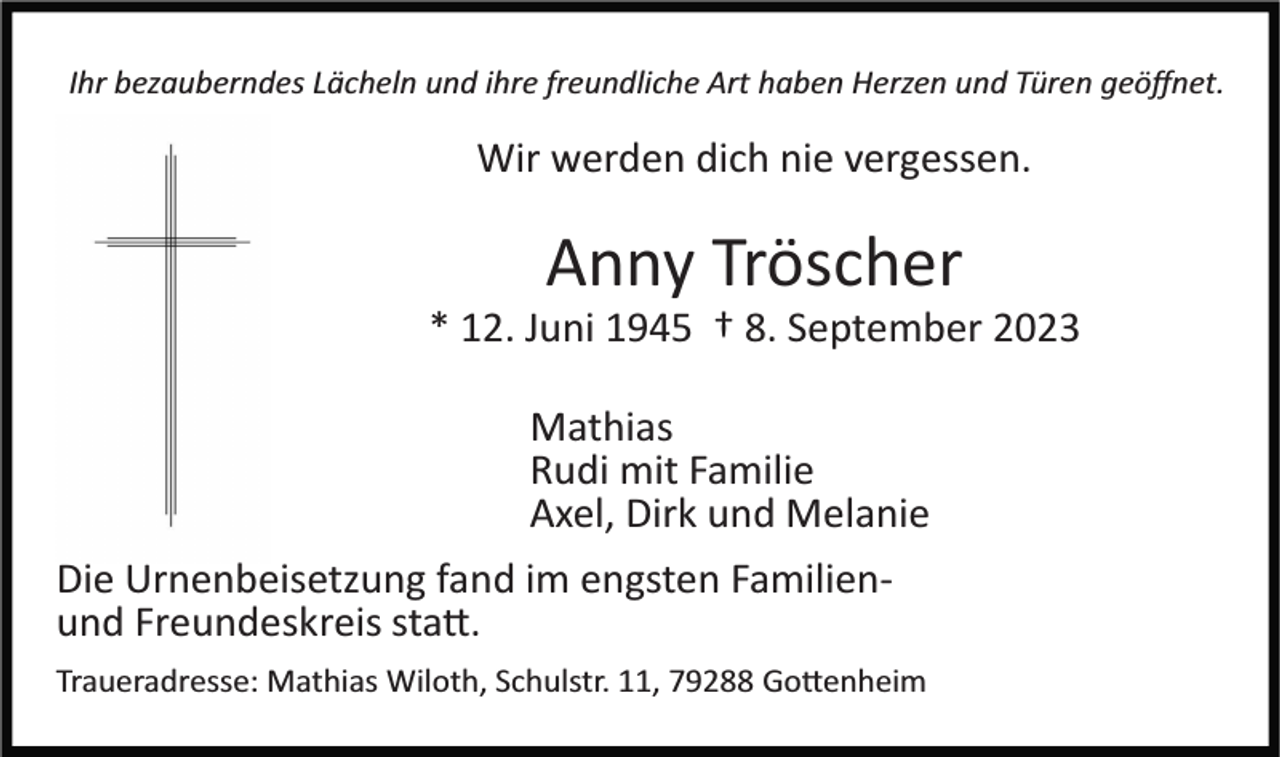 <p>Ihr bezauberndes Lächeln und ihre freundliche Art haben Herzen und Türen geöﬀnet.</p><p>Wir werden dich nie vergessen.</p><p>Anny Tröscher<br />* 12. Juni 1945 † 8. September 2023<br />Mathias<br />Rudi mit Familie<br />Axel, Dirk und Melanie<br />Die Urnenbeisetzung fand im engsten Familien­<br />und Freundeskreis statt.<br />Traueradresse: Mathias Wiloth, Schulstr. 11, 79288 Gottenheim</p>