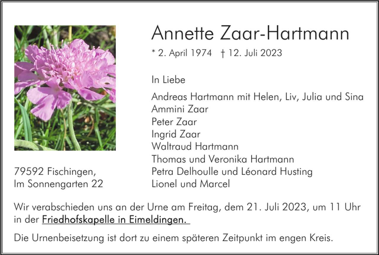 <p>Annette Zaar-Hartmann<br />* 2. April 1974 † 12. Juli 2023</p><p>In Liebe</p><p>79592 Fischingen,<br />Im Sonnengarten 22</p><p>Andreas Hartmann mit Helen, Liv, Julia und Sina<br />Ammini Zaar<br />Peter Zaar<br />Ingrid Zaar<br />Waltraud Hartmann<br />Thomas und Veronika Hartmann<br />Petra Delhoulle und Léonard Husting<br />Lionel und Marcel</p><p>Wir verabschieden uns an der Urne am Freitag, dem 21. Juli 2023, um 11 Uhr<br />in der<br />Die Urnenbeisetzung ist dort zu einem späteren Zeitpunkt im engen Kreis.</p>