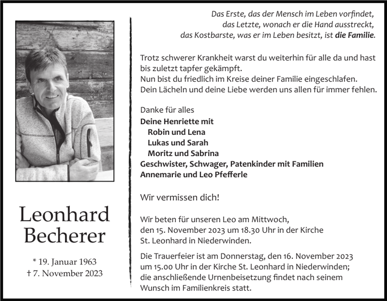 <p>Das Erste, das der Mensch im Leben vorﬁndet,<br />das Letzte, wonach er die Hand ausstreckt,<br />das Kostbarste, was er im Leben besitzt, ist die Familie.<br />Trotz schwerer Krankheit warst du weiterhin für alle da und hast<br />bis zuletzt tapfer gekämpft.<br />Nun bist du friedlich im Kreise deiner Familie eingeschlafen.<br />Dein Lächeln und deine Liebe werden uns allen für immer fehlen.<br />Danke für alles<br />Deine Henriette mit<br />Robin und Lena<br />Lukas und Sarah<br />Moritz und Sabrina<br />Geschwister, Schwager, Patenkinder mit Familien<br />Annemarie und Leo Pfeﬀerle</p><p>Wir vermissen dich!</p><p>Leonhard<br />Becherer<br />* 19. Januar 1963<br />† 7. November 2023</p><p>Wir beten für unseren Leo am Mittwoch,<br />den 15. November 2023 um 18.30 Uhr in der Kirche<br />St. Leonhard in Niederwinden.<br />Die Trauerfeier ist am Donnerstag, den 16. November 2023<br />um 15.00 Uhr in der Kirche St. Leonhard in Niederwinden;<br />die anschließende Urnenbeisetzung ﬁndet nach seinem<br />Wunsch im Familienkreis statt.</p>