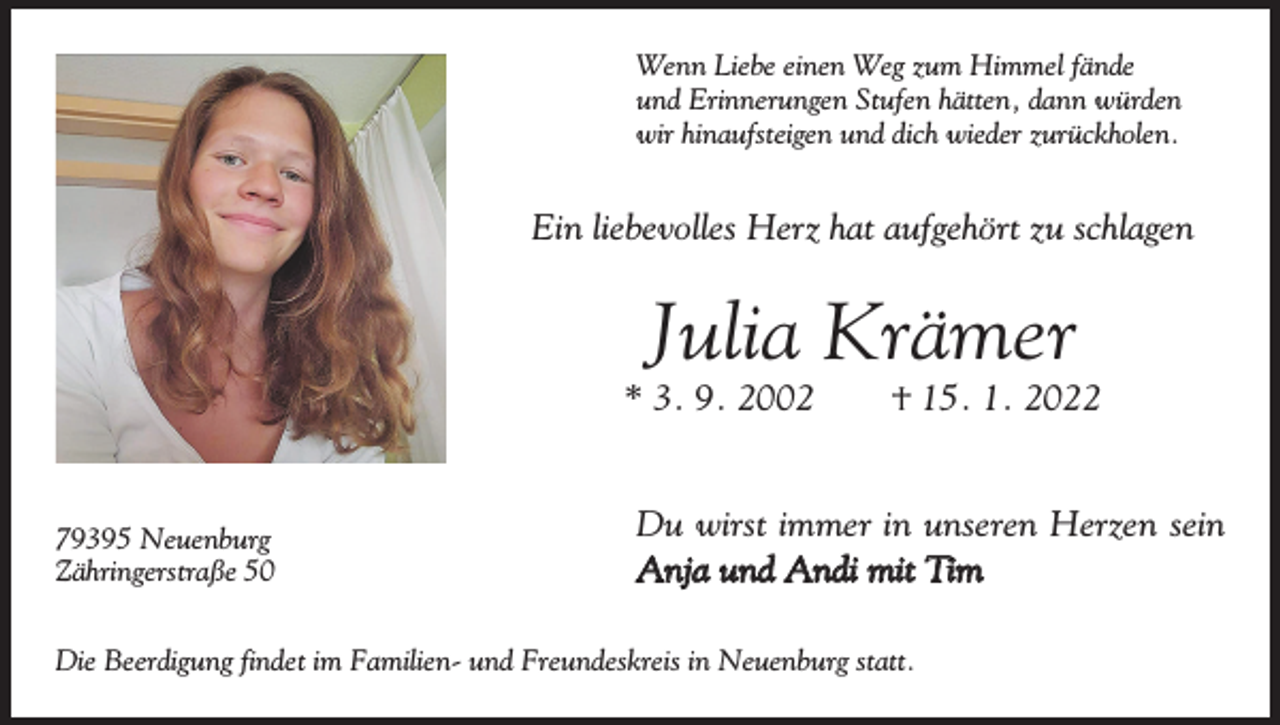 <p>Wenn Liebe einen Weg zum Himmel fände<br />und Erinnerungen Stufen hätten, dann würden<br />wir hinaufsteigen und dich wieder zurückholen.</p><p>Ein liebevolles Herz hat aufgehört zu schlagen</p><p>Julia Krämer<br />* 3. 9. 2002 † 15. 1. 2022</p><p>79395 Neuenburg<br />Zähringerstraße 50</p><p>Du wirst immer in unseren Herzen sein<br />Anja und Andi mit Tim</p><p>Die Beerdigung findet im Familien- und Freundeskreis in Neuenburg statt.</p>