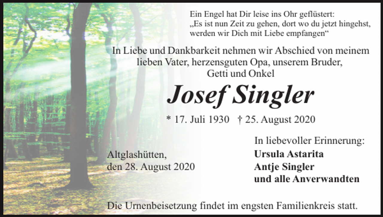 <p>Ein Engel hat Dir leise ins Ohr geflüstert:<br />„Es ist nun Zeit zu gehen, dort wo du jetzt hingehst,<br />werden wir Dich mit Liebe empfangen“</p><p>In Liebe und Dankbarkeit nehmen wir Abschied von meinem<br />lieben Vater, herzensguten Opa, unserem Bruder,<br />Getti und Onkel</p><p>Josef Singler<br />* 17. Juli 1930 † 25. August 2020<br />Altglashütten,<br />den 28. August 2020</p><p>In liebevoller Erinnerung:<br />Ursula Astarita<br />Antje Singler<br />und alle Anverwandten</p><p>Die Urnenbeisetzung findet im engsten Familienkreis statt.</p>