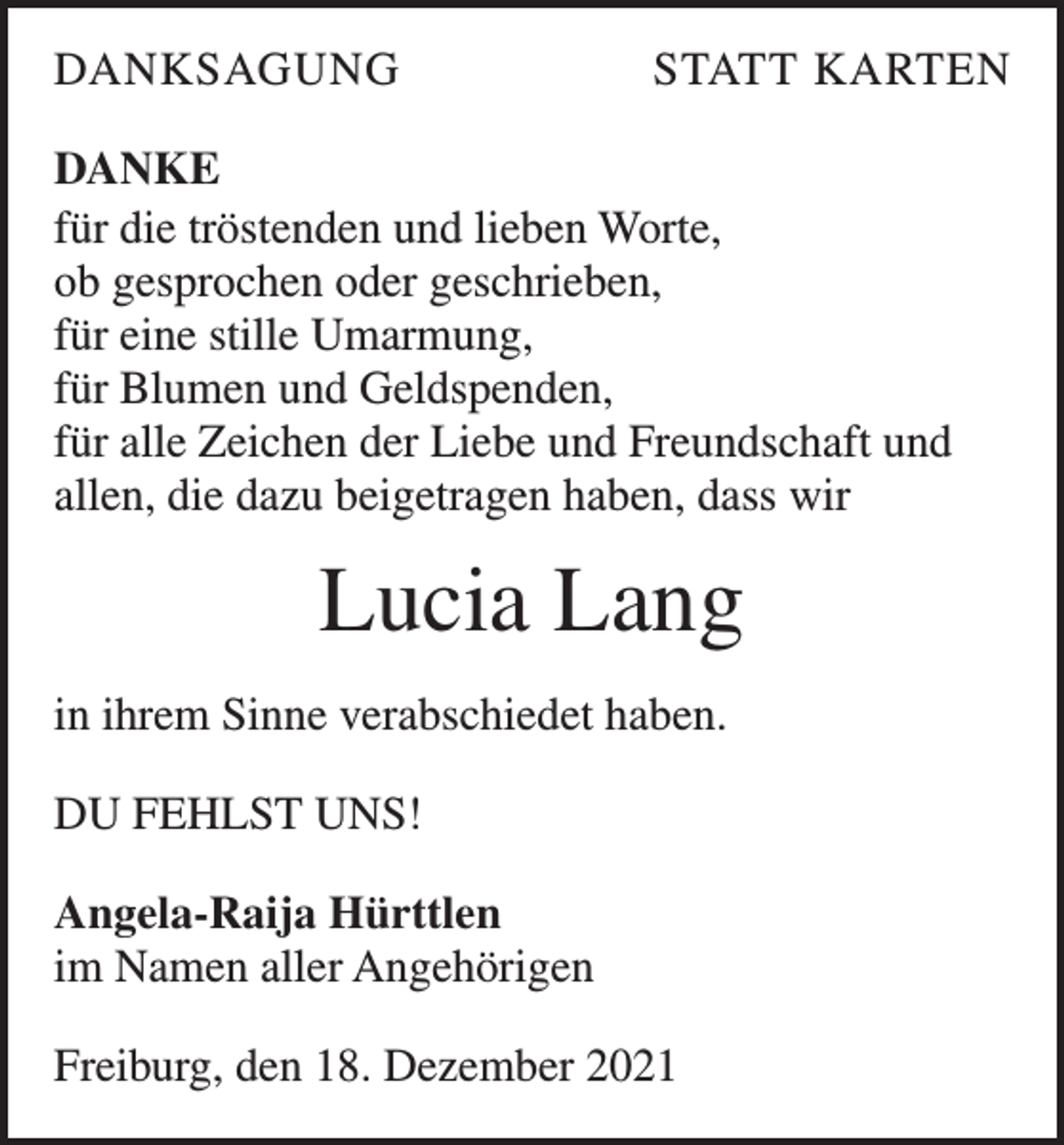 <p>DANKSAGUNG</p><p>STATT KARTEN</p><p>DANKE<br />für die tröstenden und lieben Worte,<br />ob gesprochen oder geschrieben,<br />für eine stille Umarmung,<br />für Blumen und Geldspenden,<br />für alle Zeichen der Liebe und Freundschaft und<br />allen, die dazu beigetragen haben, dass wir</p><p>Lucia Lang<br />in ihrem Sinne verabschiedet haben.<br />DU FEHLST UNS!<br />Angela-Raija Hürttlen<br />im Namen aller Angehörigen<br />Freiburg, den 18. Dezember 2021</p>