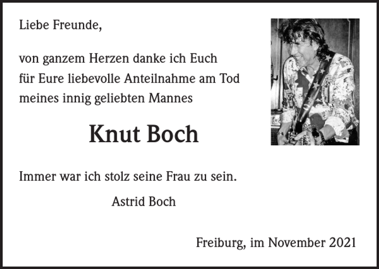 <p>Liebe Freunde,<br />von ganzem Herzen danke ich Euch<br />für Eure liebevolle Anteilnahme am Tod<br />meines innig geliebten Mannes</p><p>Knut Boch<br />Immer war ich stolz seine Frau zu sein.<br />Astrid Boch<br />Freiburg, im November 2021</p>