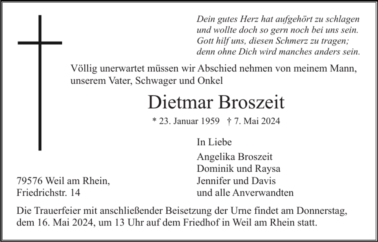 <p>Dein gutes Herz hat aufgehört zu schlagen<br />und wollte doch so gern noch bei uns sein.<br />Gott hilf uns, diesen Schmerz zu tragen;<br />denn ohne Dich wird manches anders sein.</p><p>Völlig unerwartet müssen wir Abschied nehmen von meinem Mann,<br />unserem Vater, Schwager und Onkel</p><p>Dietmar Broszeit<br />* 23. Januar 1959 † 7. Mai 2024</p><p>79576 Weil am Rhein,<br />Friedrichstr. 14</p><p>In Liebe<br />Angelika Broszeit<br />Dominik und Raysa<br />Jennifer und Davis<br />und alle Anverwandten</p><p>Die Trauerfeier mit anschließender Beisetzung der Urne findet am Donnerstag,<br />dem 16. Mai 2024, um 13 Uhr auf dem Friedhof in Weil am Rhein statt.</p>